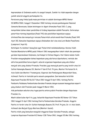 kepramukaan di Indonesia waktu itu sangat banyak. Jumlah itu tidak sepandan dengan
jumlah seluruh anggota perkumpulan itu.
Peraturan yang timbul pada masa perintisan ini adalah Ketetapan MPRS Nomor
II/MPRS/1960, tanggal 3 Desember 1960 tentang rencana pembangunan Nasional
Semesta Berencana. Dalam ketetapan ini dapat ditemukan Pasal 330. C. yang
menyatakan bahwa dasar pendidikan di bidang kepanduan adalah Pancasila. Seterusnya
penertiban tentang kepanduan (Pasal 741) dan pendidikan kepanduan supaya
diintensifkan dan menyetujui rencana Pemerintah untuk mendirikan Pramuka (Pasal 349
Ayat 30). Kemudian kepanduan supaya dibebaskan dari sisa-sisa Lord Baden Powellisme
(Lampiran C Ayat 8).
Ketetapan itu memberi kewajiban agar Pemerintah melaksanakannya. Karena itulah
Pesiden/Mandataris MPRS pada 9 Maret 1961 mengumpulkan tokoh-tokoh dan pemimpin
gerakan kepramukaan Indonesia, bertempat di Istana Negara. Hari Kamis malam itulah
Presiden mengungkapkan bahwa kepanduan yang ada harus diperbaharui, metode dan
aktivitas pendidikan harus diganti, seluruh organisasi kepanduan yang ada dilebur
menjadi satu yang disebut Pramuka. Presiden juga menunjuk panitia yang terdiri atas Sri
Sultan Hamengku Buwono IX, Menteri P dan K Prof. Prijono, Menteri Pertanian Dr.A.
Azis Saleh dan Menteri Transmigrasi, Koperasi dan Pembangunan Masyarakat Desa,
Achmadi. Panitia ini tentulah perlu sesuatu pengesahan. Dan kemudian terbitlah
Keputusan Presiden RI No.112 Tahun 1961 tanggal 5 April 1961, tentang Panitia
Pembantu Pelaksana Pembentukan Gerakan Pramuka dengan susunan keanggotaan seperti
yang disebut oleh Presiden pada tanggal 9 Maret 1961.
Ada perbedaan sebutan atau tugas panitia antara pidato Presiden dengan Keputusan
Presiden itu.
Masih dalam bulan April itu juga, keluarlah Keputusan Presiden RI Nomor 121 Tahun
1961 tanggal 11 April 1961 tentang Panitia Pembentukan Gerakan Pramuka. Anggota
Panitia ini terdiri atas Sri Sultan Hamengku Buwono IX, Prof. Prijono, Dr. A. Azis Saleh,
Achmadi dan Muljadi Djojo Martono (Menteri Sosial).
Panitia inilah yang kemudian mengolah Anggaran Dasar Gerakan Pramuka, sebagai
Lampiran Keputusan Presiden R.I Nomor 238 Tahun 1961, tanggal 20 Mei 1961 tentang

 