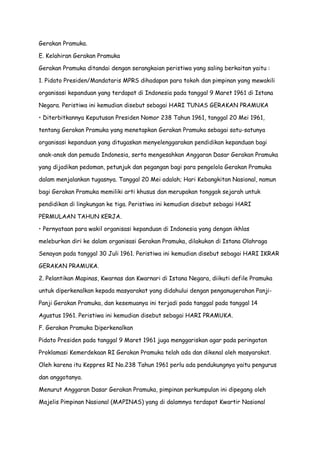 Gerakan Pramuka.
E. Kelahiran Gerakan Pramuka
Gerakan Pramuka ditandai dengan serangkaian peristiwa yang saling berkaitan yaitu :
1. Pidato Presiden/Mandataris MPRS dihadapan para tokoh dan pimpinan yang mewakili
organisasi kepanduan yang terdapat di Indonesia pada tanggal 9 Maret 1961 di Istana
Negara. Peristiwa ini kemudian disebut sebagai HARI TUNAS GERAKAN PRAMUKA
• Diterbitkannya Keputusan Presiden Nomor 238 Tahun 1961, tanggal 20 Mei 1961,
tentang Gerakan Pramuka yang menetapkan Gerakan Pramuka sebagai satu-satunya
organisasi kepanduan yang ditugaskan menyelenggarakan pendidikan kepanduan bagi
anak-anak dan pemuda Indonesia, serta mengesahkan Anggaran Dasar Gerakan Pramuka
yang dijadikan pedoman, petunjuk dan pegangan bagi para pengelola Gerakan Pramuka
dalam menjalankan tugasnya. Tanggal 20 Mei adalah; Hari Kebangkitan Nasional, namun
bagi Gerakan Pramuka memiliki arti khusus dan merupakan tonggak sejarah untuk
pendidikan di lingkungan ke tiga. Peristiwa ini kemudian disebut sebagai HARI
PERMULAAN TAHUN KERJA.
• Pernyataan para wakil organisasi kepanduan di Indonesia yang dengan ikhlas
meleburkan diri ke dalam organisasi Gerakan Pramuka, dilakukan di Istana Olahraga
Senayan pada tanggal 30 Juli 1961. Peristiwa ini kemudian disebut sebagai HARI IKRAR
GERAKAN PRAMUKA.
2. Pelantikan Mapinas, Kwarnas dan Kwarnari di Istana Negara, diikuti defile Pramuka
untuk diperkenalkan kepada masyarakat yang didahului dengan penganugerahan PanjiPanji Gerakan Pramuka, dan kesemuanya ini terjadi pada tanggal pada tanggal 14
Agustus 1961. Peristiwa ini kemudian disebut sebagai HARI PRAMUKA.
F. Gerakan Pramuka Diperkenalkan
Pidato Presiden pada tanggal 9 Maret 1961 juga menggariskan agar pada peringatan
Proklamasi Kemerdekaan RI Gerakan Pramuka telah ada dan dikenal oleh masyarakat.
Oleh karena itu Keppres RI No.238 Tahun 1961 perlu ada pendukungnya yaitu pengurus
dan anggotanya.
Menurut Anggaran Dasar Gerakan Pramuka, pimpinan perkumpulan ini dipegang oleh
Majelis Pimpinan Nasional (MAPINAS) yang di dalamnya terdapat Kwartir Nasional

 