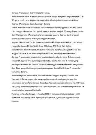 Gerakan Pramuka dan Kwartir Nasional Harian.
Badan Pimpinan Pusat ini secara simbolis disusun dengan mengambil angka keramat 17-8’45, yaitu terdiri atas Mapinas beranggotakan 45 orang di antaranya duduk dalam
Kwarnas 17 orang dan dalam Kwarnasri 8 orang.
Namun demikian dalam realisasinya seperti tersebut dalam Keppres RI No.447 Tahun
1961, tanggal 14 Agustus 1961 jumlah anggota Mapinas menjadi 70 orang dengan rincian
dari 70 anggota itu 17 orang di antaranya sebagai anggota Kwarnas dan 8 orang di
antara anggota Kwarnas ini menjadi anggota Kwarnari.
Mapinas diketuai oleh Dr. Ir. Soekarno, Presiden RI dengan Wakil Ketua I, Sri Sultan
Hamengku Buwono IX dan Wakil Ketua II Brigjen TNI Dr.A. Aziz Saleh.
Sementara itu dalam Kwarnas, Sri Sultan Hamengku Buwono IX menjabat Ketua dan
Brigjen TNI Dr.A. Aziz Saleh sebagai Wakil Ketua merangkap Ketua Kwarnari.
Gerakan Pramuka secara resmi diperkenalkan kepada seluruh rakyat Indonesia pada
tanggal 14 Agustus 1961 bukan saja di Ibukota Jakarta, tapi juga di tempat yang
penting di Indonesia. Di Jakarta sekitar 10.000 anggota Gerakan Pramuka mengadakan
Apel Besar yang diikuti dengan pawai pembangunan dan defile di depan Presiden dan
berkeliling Jakarta.
Sebelum kegiatan pawai/defile, Presiden melantik anggota Mapinas, Kwarnas dan
Kwarnari, di Istana negara, dan menyampaikan anugerah tanda penghargaan dan
kehormatan berupa Panji Gerakan Kepanduan Nasional Indonesia (Keppres No.448 Tahun
1961) yang diterimakan kepada Ketua Kwartir Nasional, Sri Sultan Hamengku Buwono IX
sesaat sebelum pawai/defile dimulai.
Peristiwa perkenalan tanggal 14 Agustus 1961 ini kemudian dilakukan sebagai HARI
PRAMUKA yang setiap tahun diperingati oleh seluruh jajaran dan anggota Gerakan
Pramuka.

 