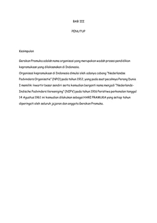 BAB III 
PENUTUP 
Kesimpulan 
Gerakan Pramuka adalah nama organisasi yang merupakan wadah proses pendidikan 
kepramukaan yang dilaksanakan di Indonesia. 
Organisasi kepramukaan di Indonesia dimulai oleh adanya cabang “Nederlandse 
Padvinders Organisatie” (NPO) pada tahun 1912, yang pada saat pecahnya Perang Dunia 
I memiliki kwartir besar sendiri serta kemudian berganti nama menjadi “Nederlands- 
Indische Padvinders Vereeniging” (NIPV) pada tahun 1916 Peristiwa perkenalan tanggal 
14 Agustus 1961 ini kemudian dilakukan sebagai HARI PRAMUKA yang setiap tahun 
diperingati oleh seluruh jajaran dan anggota Gerakan Pramuka. 
 