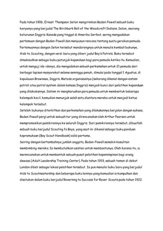Pada tahun 1906, Ernest Thompson Seton mengirimkan Baden-Powell sebuah buku 
karyanya yang berjudul The Birchbark Roll of the Woodcraft Indians. Seton, seorang 
keturunan Inggris-Kanada yang tinggal di Amerika Serikat, sering mengadakan 
pertemuan dengan Baden-Powell dan menyusun rencana tentang suatu gerakan pemuda. 
Pertemuannya dengan Seton tersebut mendorongnya untuk menulis kembali bukunya, 
Aids to Scouting, dengan versi baru yang diberi judul Boy’s Patrols. Buku tersebut 
dimaksudkan sebagai buku petunjuk kepanduan bagi para pemuda ketika itu. Kemudian, 
untuk menguji ide-idenya, dia mengadakan sebuah perkemahan untuk 21 pemuda dari 
berbagai lapisan masyarakat selama seminggu penuh, dimulai pada tanggal 1 Agustus, di 
kepulauan Brownsea, Inggris. Metode organisasinya (sekarang dikenal dengan sistem 
patroli atau patrol system dalam bahasa Inggris) menjadi kunci dari pelatihan kepanduan 
yang dilakukannya. Sistem ini mengharuskan para pemuda untuk membentuk beberapa 
kelompok kecil, kemudian menunjuk salah satu diantara mereka untuk menjadi ketua 
kelompok tersebut. 
Setelah bukunya diterbitkan dan perkemahan yang dilakukannya berjalan dengan sukses, 
Baden-Powell pergi untuk sebuah tur yang direncanakan oleh Arthur Pearson untuk 
mempromosikan pemikirannya ke seluruh Inggris. Dari pemikirannya tersebut, dibuatlah 
sebuah buku berjudul Scouting fo Boys, yang saat ini dikenal sebagai buku panduan 
kepramukaan (Boy Scout Handbook) edisi pertama. 
Seiring dengan bertambahnya jumlah anggota, Baden-Powell semakin kesulitan 
membimbing mereka; Ia membutuhkan asisten untuk membantunya. Oleh karena itu, ia 
merencanakan untuk membentuk sebuah pusat pelatihan kepemimpinan bagi orang 
dewasa (Adult Leadership Training Center). Pada tahun 1919, sebuah taman di dekat 
London dibeli sebagai lokasi pelatihan tersebut. Ia pun menulis buku baru yang berjudul 
Aids to Scoutmastership dan beberapa buku lainnya yang kemudian ia kumpulkan dan 
disatukan dalam buku berjudul Roverinng to Success for Rover Scouts pada tahun 1922. 
 