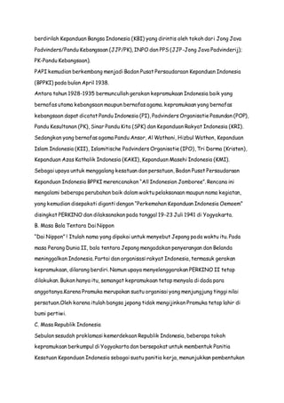 berdirilah Kepanduan Bangsa Indonesia (KBI) yang dirintis oleh tokoh dari Jong Java 
Padvinders/Pandu Kebangsaan (JJP/PK), INPO dan PPS (JJP-Jong Java Padvinderij); 
PK-Pandu Kebangsaan). 
PAPI kemudian berkembang menjadi Badan Pusat Persaudaraan Kepanduan Indonesia 
(BPPKI) pada bulan April 1938. 
Antara tahun 1928-1935 bermuncullah gerakan kepramukaan Indonesia baik yang 
bernafas utama kebangsaan maupun bernafas agama. kepramukaan yang bernafas 
kebangsaan dapat dicatat Pandu Indonesia (PI), Padvinders Organisatie Pasundan (POP), 
Pandu Kesultanan (PK), Sinar Pandu Kita (SPK) dan Kepanduan Rakyat Indonesia (KRI). 
Sedangkan yang bernafas agama Pandu Ansor, Al Wathoni, Hizbul Wathon, Kepanduan 
Islam Indonesia (KII), Islamitische Padvinders Organisatie (IPO), Tri Darma (Kristen), 
Kepanduan Azas Katholik Indonesia (KAKI), Kepanduan Masehi Indonesia (KMI). 
Sebagai upaya untuk menggalang kesatuan dan persatuan, Badan Pusat Persaudaraan 
Kepanduan Indonesia BPPKI merencanakan “All Indonesian Jamboree”. Rencana ini 
mengalami beberapa perubahan baik dalam waktu pelaksanaan maupun nama kegiatan, 
yang kemudian disepakati diganti dengan “Perkemahan Kepanduan Indonesia Oemoem” 
disingkat PERKINO dan dilaksanakan pada tanggal 19-23 Juli 1941 di Yogyakarta. 
B. Masa Bala Tentara Dai Nippon 
“Dai Nippon” ! Itulah nama yang dipakai untuk menyebut Jepang pada waktu itu. Pada 
masa Perang Dunia II, bala tentara Jepang mengadakan penyerangan dan Belanda 
meninggalkan Indonesia. Partai dan organisasi rakyat Indonesia, termasuk gerakan 
kepramukaan, dilarang berdiri. Namun upaya menyelenggarakan PERKINO II tetap 
dilakukan. Bukan hanya itu, semangat kepramukaan tetap menyala di dada para 
anggotanya.Karena Pramuka merupakan suatu organisai yang menjungjung tinggi nilai 
persatuan.Oleh karena itulah bangsa jepang tidak mengijinkan Pramuka tetap lahir di 
bumi pertiwi. 
C. Masa Republik Indonesia 
Sebulan sesudah proklamasi kemerdekaan Republik Indonesia, beberapa tokoh 
kepramukaan berkumpul di Yogyakarta dan bersepakat untuk membentuk Panitia 
Kesatuan Kepanduan Indonesia sebagai suatu panitia kerja, menunjukkan pembentukan 
 