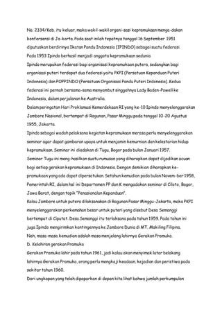 No. 2334/Kab. itu keluar, maka wakil-wakil organi-sasi kepramukaan menga-dakan 
konfersensi di Ja-karta. Pada saat inilah tepatnya tanggal 16 September 1951 
diputuskan berdirinya Ikatan Pandu Indonesia (IPINDO) sebagai suatu federasi. 
Pada 1953 Ipindo berhasil menjadi anggota kepramukaan sedunia 
Ipindo merupakan federasi bagi organisasi kepramukaan putera, sedangkan bagi 
organisasi puteri terdapat dua federasi yaitu PKPI (Persatuan Kepanduan Puteri 
Indonesia) dan POPPINDO (Persatuan Organisasi Pandu Puteri Indonesia). Kedua 
federasi ini pernah bersama-sama menyambut singgahnya Lady Baden-Powell ke 
Indonesia, dalam perjalanan ke Australia. 
Dalam peringatan Hari Proklamasi Kemerdekaan RI yang ke-10 Ipindo menyelenggarakan 
Jambore Nasional, bertempat di Ragunan, Pasar Minggu pada tanggal 10-20 Agustus 
1955, Jakarta. 
Ipindo sebagai wadah pelaksana kegiatan kepramukaan merasa perlu menyelenggarakan 
seminar agar dapat gambaran upaya untuk menjamin kemurnian dan kelestarian hidup 
kepramukaan. Seminar ini diadakan di Tugu, Bogor pada bulan Januari 1957. 
Seminar Tugu ini meng-hasilkan suatu rumusan yang diharapkan dapat dijadikan acuan 
bagi setiap gerakan kepramukaan di Indonesia. Dengan demikian diharapkan ke-pramukaan 
yang ada dapat dipersatukan. Setahun kemudian pada bulan Novem-ber 1958, 
Pemerintah RI, dalam hal ini Departemen PP dan K mengadakan seminar di Ciloto, Bogor, 
Jawa Barat, dengan topik “Penasionalan Kepanduan”. 
Kalau Jambore untuk putera dilaksanakan di Ragunan Pasar Minggu-Jakarta, maka PKPI 
menyelenggarakan perkemahan besar untuk puteri yang disebut Desa Semanggi 
bertempat di Ciputat. Desa Semanggi itu terlaksana pada tahun 1959. Pada tahun ini 
juga Ipindo mengirimkan kontingennya ke Jambore Dunia di MT. Makiling Filipina. 
Nah, masa-masa kemudian adalah masa menjelang lahirnya Gerakan Pramuka. 
D. Kelahiran gerakan Pramuka 
Gerakan Pramuka lahir pada tahun 1961, jadi kalau akan menyimak latar belakang 
lahirnya Gerakan Pramuka, orang perlu mengkaji keadaan, kejadian dan peristiwa pada 
sekitar tahun 1960. 
Dari ungkapan yang telah dipaparkan di depan kita lihat bahwa jumlah perkumpulan 
 