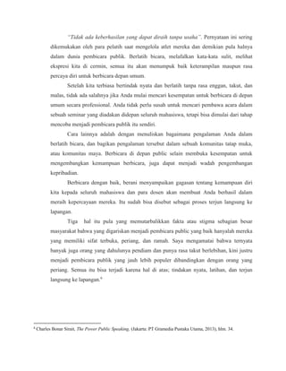 “Tidak ada keberhasilan yang dapat diraih tanpa usaha”. Pernyataan ini sering
dikemukakan oleh para pelatih saat mengelola atlet mereka dan demikian pula halnya
dalam dunia pembicara publik. Berlatih bicara, melafalkan kata-kata sulit, melihat
ekspresi kita di cermin, semua itu akan menumpuk baik keterampilan maupun rasa
percaya diri untuk berbicara depan umum.
Setelah kita terbiasa bertindak nyata dan berlatih tanpa rasa enggan, takut, dan
malas, tidak ada salahnya jika Anda mulai mencari kesempatan untuk berbicara di depan
umum secara professional. Anda tidak perlu susah untuk mencari pembawa acara dalam
sebuah seminar yang diadakan didepan seluruh mahasiswa, tetapi bisa dimulai dari tahap
mencoba menjadi pembicara publik itu sendiri.
Cara lainnya adalah dengan menuliskan bagaimana pengalaman Anda dalam
berlatih bicara, dan bagikan pengalaman tersebut dalam sebuah komunitas tatap muka,
atau komunitas maya. Berbicara di depan public selain membuka kesempatan untuk
mengembangkan kemampuan berbicara, juga dapat menjadi wadah pengembangan
kepribadian.
Berbicara dengan baik, berani menyampaikan gagasan tentang kemampuan diri
kita kepada seluruh mahasiswa dan para dosen akan membuat Anda berhasil dalam
meraih kepercayaan mereka. Itu sudah bisa disebut sebagai proses terjun langsung ke
lapangan.
Tiga hal itu pula yang memutarbalikkan fakta atau stigma sebagian besar
masyarakat bahwa yang digariskan menjadi pembicara public yang baik hanyalah mereka
yang memiliki sifat terbuka, periang, dan ramah. Saya mengamatai bahwa ternyata
banyak juga orang yang dahulunya pendiam dan punya rasa takut berlebihan, kini justru
menjadi pembicara publik yang jauh lebih populer dibandingkan dengan orang yang
periang. Semua itu bisa terjadi karena hal di atas; tindakan nyata, latihan, dan terjun
langsung ke lapangan.6
6
Charles Bonar Sirait, The Power Public Speaking, (Jakarta: PT Gramedia Pustaka Utama, 2013), hlm. 34.
 