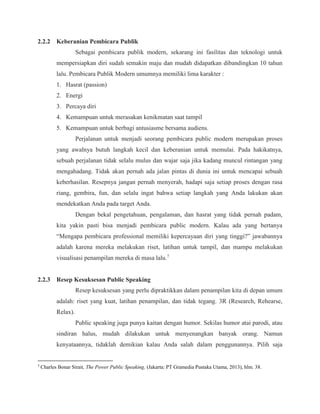 2.2.2 Keberanian Pembicara Publik
Sebagai pembicara publik modern, sekarang ini fasilitas dan teknologi untuk
mempersiapkan diri sudah semakin maju dan mudah didapatkan dibandingkan 10 tahun
lalu. Pembicara Publik Modern umumnya memiliki lima karakter :
1. Hasrat (passion)
2. Energi
3. Percaya diri
4. Kemampuan untuk merasakan kenikmatan saat tampil
5. Kemampuan untuk berbagi antusiasme bersama audiens.
Perjalanan untuk menjadi seorang pembicara public modern merupakan proses
yang awalnya butuh langkah kecil dan keberanian untuk memulai. Pada hakikatnya,
sebuah perjalanan tidak selalu mulus dan wajar saja jika kadang muncul rintangan yang
mengahadang. Tidak akan pernah ada jalan pintas di dunia ini untuk mencapai sebuah
keberhasilan. Resepnya jangan pernah menyerah, hadapi saja setiap proses dengan rasa
riang, gembira, fun, dan selalu ingat bahwa setiap langkah yang Anda lakukan akan
mendekatkan Anda pada target Anda.
Dengan bekal pengetahuan, pengalaman, dan hasrat yang tidak pernah padam,
kita yakin pasti bisa menjadi pembicara public modern. Kalau ada yang bertanya
“Mengapa pembicara professional memiliki kepercayaan diri yang tinggi?” jawabannya
adalah karena mereka melakukan riset, latihan untuk tampil, dan mampu melakukan
visualisasi penampilan mereka di masa lalu.7
2.2.3 Resep Kesuksesan Public Speaking
Resep kesuksesan yang perlu dipraktikkan dalam penampilan kita di depan umum
adalah: riset yang kuat, latihan penampilan, dan tidak tegang. 3R (Research, Rehearse,
Relax).
Public speaking juga punya kaitan dengan humor. Sekilas humor atai parodi, atau
sindiran halus, mudah dilakukan untuk menyenangkan banyak orang. Namun
kenyataannya, tidaklah demikian kalau Anda salah dalam penggunannya. Pilih saja
7
Charles Bonar Sirait, The Power Public Speaking, (Jakarta: PT Gramedia Pustaka Utama, 2013), hlm. 38.
 
