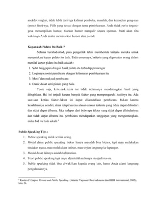 anekdot singkat, tidak lebih dari tiga kalimat pembuka, masalah, dan kemudian gong-nya
(punch line)-nya. Pilih yang sesuai dengan tema pembicaraan. Anda tidak perlu tergesa-
gesa menampilkan humor, biarkan humor mengalir secara spontan. Pasti akan tiba
waktunya Anda mahir melontarkan humor atau parodi.
Kapankah Pidato Itu Baik ?
Selama berabad-abad, para pengeritik telah membentuk kriteria mereka untuk
menentukan kapan pidato itu baik. Pada umumnya, kriteria yang digunakan orang dalam
menilai kapan pidato itu baik adalah :
1. Sifat tanggapan dengan hasil pidato itu terhadap pendengar
2. Logisnya posisi pembicara dengan kebenaran pembicaraan itu
3. Motif dan maksud pembicara
4. Dasar-dasar seni pidato yang baik.
Tentu saja, kriteria-kriteria ini tidak selamanya mendatangkan hasil yang
diinginkan. Hal ini terjadi karena banyak faktor yang mempengaruhi hasilnya itu. Ada
saat-saat ketika faktor-faktor ini dapat dikendalikan pembicara, bukan karena
kesalahannya sendiri, akan tetapi karena alasan-alasan tertentu yang tidak dapat dihindari
dan tidak dapat dibantu. Jika terlepas dari beberapa faktor yang tidak dapat dihindarinya
dan tidak dapat dibantu itu, pembicara mendapatkan tanggapan yang menguntungkan,
maka hal itu baik sekali.8
Public Speaking Tips :
1. Public speaking milik semua orang.
2. Modal dasar public speaking bukan hanya masalah bisa bicara, tapi mau melakukan
tindakan nyata, mau melakukan latihan, mau terjun langsung ke lapangan.
3. Modal dasar lainnya adalah keberanian.
4. Teori public speaking tapi tanpa dipraktikkan hanya menjadi sia-sia.
5. Public speaking tidak bisa diwakilkan kepada orang lain, harus Anda alami langsung
pengalamannya.
8
Rustica C.Carpio, Private and Public Speaking. (Jakarta: Yayasan Obor Indonesia dan RBSI International, 2005),
hlm. 26.
 