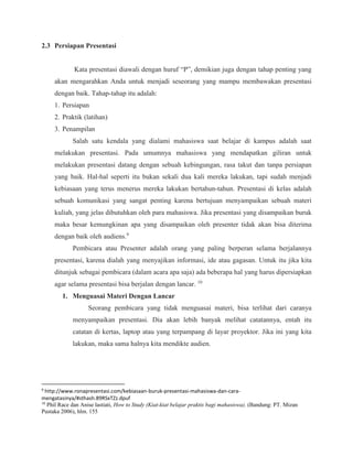 2.3 Persiapan Presentasi
Kata presentasi diawali dengan huruf “P”, demikian juga dengan tahap penting yang
akan mengarahkan Anda untuk menjadi seseorang yang mampu membawakan presentasi
dengan baik. Tahap-tahap itu adalah:
1. Persiapan
2. Praktik (latihan)
3. Penampilan
Salah satu kendala yang dialami mahasiswa saat belajar di kampus adalah saat
melakukan presentasi. Pada umumnya mahasiswa yang mendapatkan giliran untuk
melakukan presentasi datang dengan sebuah kebingungan, rasa takut dan tanpa persiapan
yang baik. Hal-hal seperti itu bukan sekali dua kali mereka lakukan, tapi sudah menjadi
kebiasaan yang terus menerus mereka lakukan bertahun-tahun. Presentasi di kelas adalah
sebuah komunikasi yang sangat penting karena bertujuan menyampaikan sebuah materi
kuliah, yang jelas dibutuhkan oleh para mahasiswa. Jika presentasi yang disampaikan buruk
maka besar kemungkinan apa yang disampaikan oleh presenter tidak akan bisa diterima
dengan baik oleh audiens.9
Pembicara atau Presenter adalah orang yang paling berperan selama berjalannya
presentasi, karena dialah yang menyajikan informasi, ide atau gagasan. Untuk itu jika kita
ditunjuk sebagai pembicara (dalam acara apa saja) ada beberapa hal yang harus dipersiapkan
agar selama presentasi bisa berjalan dengan lancar. 10
1. Menguasai Materi Dengan Lancar
Seorang pembicara yang tidak menguasai materi, bisa terlihat dari caranya
menyampaikan presentasi. Dia akan lebih banyak melihat catatannya, entah itu
catatan di kertas, laptop atau yang terpampang di layar proyektor. Jika ini yang kita
lakukan, maka sama halnya kita mendikte audien.
9
http://www.ronapresentasi.com/kebiasaan-buruk-presentasi-mahasiswa-dan-cara-
mengatasinya/#sthash.89RSxTZz.dpuf
10
Phil Race dan Anise lastiati, How to Study (Kiat-kiat belajar praktis bagi mahasiswa). (Bandung: PT. Mizan
Pustaka 2006), hlm. 155
 