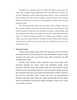 Pernahkah kita menjumpai pada saat sekolah atau kuliah, seorang guru atau
dosen selalu mengajar dengan membacakan buku yang dibawanya sementara kita
mencatat? Bagaimana rasanya? Sangat menjemukan tentunya. Untuk itu gunakanlah
catatan sebagai kunci agar step-step presentasi yang kita bawakan bisa sistematis,
bukan hanya dibacakan. Oleh karena itu seorang pembicara mutlak hukumnya untuk
menguasai materi.
Jika Anda tidak peduli tentang apa yang Anda katakan, mengapa orang lain
harus peduli? Temukan cara untuk menemukan apa yang paling membuat Anda
bergairah tentang hal yang anda perlu sampaikan. Semangat ini sangat penting, yang
akan tergambar dalam bahasa tubuh yang positif dan baik. Setelah Anda menemukan
gairah itu, mulailah melakukan penelitian dan belajar secara mendalam tentang
subjek yang akan anda presentasikan. Gunakan informasi tersebut untuk menyusun
sebuah presentasi sederhana dan menarik yang akan menginspirasi penonton untuk
mendengarkan Anda.
2. Mengenali Audiens
Audien sering dianggap sebagai obyek pasif yang hanya menerima informasi
dari pembicara.Karena itu banyak pembicara yang menyampaikan presentasi dengan
asal-asalan dan sangat cepat, yang penting materi sudah tersampaikan dan tidak
memakan banyak waktu.
Memang untuk membuat audien memahami materi hanya dalam sekali
pertemuan sangatlah sulit, namun respon yang ditunjukkan mereka selama
berjalannya presentasi itulah yang menjadi tolak ukur sukses/tidaknya seorang
pembicara dalam menyampaikan informasi. Untuk itu jika kita sebagai pembicara
harus mengenali siapa audien yang menjadi target penyampaian informasi. Setelah itu
baru kita bisa menentukan materi, susunan kata serta cara penyampaiannya.
Pembicara yang bagus adalah orang yang mampu menyampaikan informasi dengan
bahasa yang dimengerti oleh audiennya, seperti kata pepatah "Jangan bicara tentang
warna kepada orang buta".
 