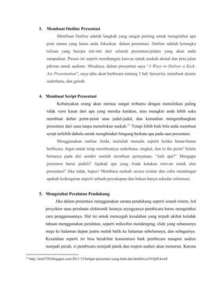 3. Membuat Outline Presentasi
Membuat Outline adalah langkah yang sangat penting untuk mengetahui apa
poin utama yang harus anda fokuskan dalam presentasi. Outline adalah kerangka
tulisan yang berupa inti-inti dari seluruh presentasi/pidato yang akan anda
sampaikan. Proses ini seperti membangun kanvas untuk naskah aktual dan peta jalan
pikiran untuk audiens. Misalnya, dalam presentasi saya “3 Ways to Deliver a Kick-
Ass Presentation”, saya tahu akan berbicara tentang 3 hal: bercerita, membuat desain
sederhana, dan gairah.
4. Membuat Script Presentasi
Kebanyakan orang akan merasa sangat terbantu dengan menuliskan paling
tidak versi kasar dari apa yang mereka katakan, atau mungkin anda lebih suka
membuat daftar point-point atau judul-judul, dan kemudian mengembangkan
presentasi dari sana tanpa menuliskan naskah.11
Tetapi lebih baik bila anda membuat
script terlebih dahulu untuk menghindari bingung berkata apa pada saat presentasi.
Menggunakan outline Anda, mulailah menulis seperti ketika benar-benar
berbicara. Ingat untuk tetap membuatnya sederhana, singkat, dan to the point! Selalu
bertanya pada diri sendiri setelah membuat pernyataan, “Jadi apa?” Mengapa
penonton harus peduli? Apakah apa yang Anda katakan relevan untuk alur
presentasi? Jika tidak, hapus! Membaca naskah secara teratur dan coba mendengar
apakah kedengaran seperti sebuah percakapan dan bukan hanya sekedar informasi.
5. Mengetahui Peralatan Pendukung
Jika dalam presentasi menggunakan sarana pendukung seperti sound sistem, lcd
proyektor atau peralatan elektronik lainnya seyogyanya pembicara harus mengetahui
cara penggunaannya. Hal ini untuk mencegah kesalahan yang terjadi akibat ketidak
tahuan menggunakan peralatan, seperti mikrofon mendenging, slide yang seharusnya
maju ke halaman depan justru malah balik ke halaman sebelumnya, dan sebagainya.
Kesalahan seperti ini bisa berakibat konsentrasi baik pembicara maupun audien
menjadi pecah, si pembicara menjadi panik dan respon audien akan menurun. Karena
11
http://arie5758.blogspot.com/2011/12/belajar-presentasi-yang-baik-dan.html#ixzz3V6pXAewE
 