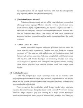 itu sangat disarankan bila kita menjadi pembicara, untuk mencoba semua peralatan
yang digunakan sebelum acara presentasi berlangsung.
6. Menyiapkan Rencana Alternatif
Terkadang selama presentasi, ada saja hal-hal yang terjadi yang bisa membuat
jalannya presentasi terganggu. Misalnya mikrofon (wireless) tiba-tiba mati karena
kehabisan baterai, laptop yang tiba-tiba hang, file presentasi yang rusak dan tidak bisa
dibuka dan lain sebagainya. Jika kita tidak mempersiapkan rencana alternatif, maka
bisa jadi presentasi akan terhenti. Dan tentunya ini tidak hanya membuyarkan
konsentrasi tapi juga menurunkan penilaian audien terhadap pembicara dan panitia
pelaksana.
7. Latihan, Latihan dan Latihan
Praktek menjadikan sempurna. Sampaikan presentasi pada diri sendiri dan
tanya pada diri sendiri terus-menerus, “Apakah Anda ingin duduk dan menonton
presentasi ini?” Jika anda saja tidak, apalagi orang lain. Latihlah presentasi Anda
beberapa kali sebelum Anda mulai. Anda harus sering berlatih sambil berdiri, seolah-
olah presentasi telah dimulai. Bayangkan ada ribuan orang dihadapan anda sedang
fokus menyaksikan presentasi anda. Kalau perlu, anda juga bisa meminta seseorang
untuk menilai presentasi anda sekaligus merekam latihan anda sebagai bahan
koreksi.
2.4 Melakukan Presentasi
Setelah kita mempersiapkan segala sesuatunya, maka saat ini waktunya untuk
menyampaikan presentasi kepada audien. Agar presentasi yang kita bawakan bisa berjalan
dengan baik dan menarik serta mendapatkan respon yang positif dari audien, maka kita perlu
memperhatikan hal-hal berikut ini:
Untuk memaparkan dan menjelaskan sebuah konsep kepada hadirin diperlukan
presentasi. Presentasi biasanya ditampilkan dalam bentuk Microsoft Power Point. Seorang
pembicara dengan Presentasi yang baik memang bukan hanya sekedar kemampuan
pembicara untuk menguasai materi yang akan disampaikannya, beberapa faktor teknis juga
 