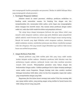 turut mempengaruhi kualitas penampilan saat presentasi. Berikut ini adalah beberapa faktor
yang mempengaruhi sebuah presentasi ;
1. Kecakapan Menguasai Audience
Sebelum masuk ke materi presentasi, sebaiknya pembicara melakukan ice
breaking untuk mencairkan suasana. Ice breaking bisa dengan cara kita
memperkenalkan diri, menanyakan kabar audien, cerita ringan atau mengungkapkan
alasan mengapa kita memilih materi. Jika suasana antara pembicara dengan audien
sudah cair, maka akan lebih mudah kita dalam menyampaikan informasi.
Tak cukup hanya dengan kemampuan berbicara dan gaya bahasa tubuh yang
menarik untuk menguasai audience, namun juga perlu dilakukan upaya pengontrolan
apakah audience masih bersama kita atau sudah larut dengan urusan masing-masing.
Banyak hal menarik yang dapat dilakukan untuk menguasai audience, diantaranya
adalah melakukan simulasi, memberikan pertanyaan atau diskusi, memberika tayangan
video dan sebagainya. Hal yang menarik sangat dibutuhkan agar audience tidak merasa
bosan saat melihat kita presentasi.
2. Jangan Berbicara Pada Slide
Banyak pembicara yang lebih melihat pada slide yang isinya sudah mereka
ketahui daripada melihat audience. Sebaiknya pembicara lebih fokuskan mata dan
perhatiannya kepada audience, perbanyak kontak mata akan membuat presentasi
menjadi lebih menarik. Menyampaikan presentasi sama halnya dengan kita
berkomunikasi dengan audien. Arahkan pandangan kita ke depan menatap pandangan
semua audien secara bergantian. Dengan bertatap mata akan semakin membuat
hubungan komunikasi lebih dekat, selain itu kita bisa mengetahui respon dari audien
yang memperhatikan dengan yang tidak.
Bagaimana jika kita belum berani menatap mata audien? Kita bisa menatap dahi
atau ujung rambut audien, yang penting jangan sering melihat ke bawah karena kita
tidak sedang mencari uang yang jatuh.
 