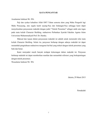 KATA PENGANTAR
Assalammu’alaikum Wr. Wb.
Puji dan syukur kehadirat Allah SWT Tuhan semesta alam yang Maha Pengasih lagi
Maha Penyayang, atas segala kasih sayang-Nya dan lindungan-Nya sehingga kami dapat
menyelesaikan penyusunan makalah dengan judul “Teknik Presentasi” sebagai salah satu tugas
pada mata kuliah Character Building, mahasiswa Perbankan Syariah Fakultas Agama Islam
Universitas Muhammadiyah Prof. Dr. Hamka.
Maksud dan tujuan dalam penyusunan makalah ini adalah untuk memenuhi nilai mata
kuliah Character Building. Selain itu, penyusun berharap dengan adanya makalah ini dapat
menambah pengetahuan mahasiswa mengenai hal-hal yang terkait dengan teknik presentasi yang
baik dan benar.
Kami menyadari masih banyak terdapat kekurangan dalam makalah ini. Penyusun
berharap makalah ini dapat memberikan manfaat dan menambah referensi yang berkepentingan
dengan teknik presentasi.
Wassalamu’alaikum Wr. Wb.
Jakarta, 29 Maret 2015
Pemakalah
i
 