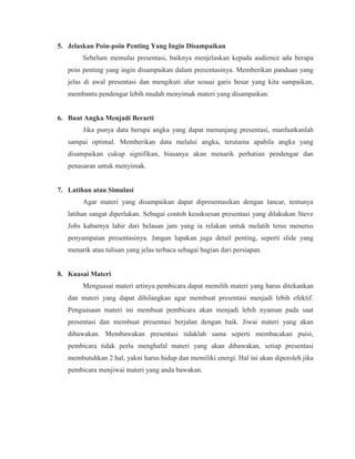 5. Jelaskan Poin-poin Penting Yang Ingin Disampaikan
Sebelum memulai presentasi, baiknya menjelaskan kepada audience ada berapa
poin penting yang ingin disampaikan dalam presentasinya. Memberikan panduan yang
jelas di awal presentasi dan mengikuti alur sesuai garis besar yang kita sampaikan,
membantu pendengar lebih mudah menyimak materi yang disampaikan.
6. Buat Angka Menjadi Berarti
Jika punya data berupa angka yang dapat menunjang presentasi, manfaatkanlah
sampai optimal. Memberikan data melalui angka, terutama apabila angka yang
disampaikan cukup signifikan, biasanya akan menarik perhatian pendengar dan
penasaran untuk menyimak.
7. Latihan atau Simulasi
Agar materi yang disampaikan dapat dipresentasikan dengan lancar, tentunya
latihan sangat diperlukan. Sebagai contoh kesuksesan presentasi yang dilakukan Steve
Jobs kabarnya lahir dari belasan jam yang ia relakan untuk melatih terus menerus
penyampaian presentasinya. Jangan lupakan juga detail penting, seperti slide yang
menarik atau tulisan yang jelas terbaca sebagai bagian dari persiapan.
8. Kuasai Materi
Menguasai materi artinya pembicara dapat memilih materi yang harus ditekankan
dan materi yang dapat dihilangkan agar membuat presentasi menjadi lebih efektif.
Penguasaan materi ini membuat pembicara akan menjadi lebih nyaman pada saat
presentasi dan membuat presentasi berjalan dengan baik. Jiwai materi yang akan
dibawakan. Membawakan presentasi tidaklah sama seperti membacakan puisi,
pembicara tidak perlu menghafal materi yang akan dibawakan, setiap presentasi
membutuhkan 2 hal, yakni harus hidup dan memiliki energi. Hal ini akan diperoleh jika
pembicara menjiwai materi yang anda bawakan.
 