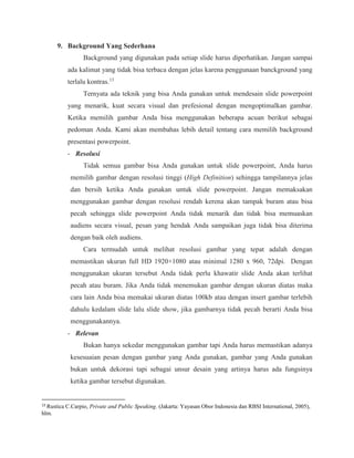 9. Background Yang Sederhana
Background yang digunakan pada setiap slide harus diperhatikan. Jangan sampai
ada kalimat yang tidak bisa terbaca dengan jelas karena penggunaan banckground yang
terlalu kontras.13
Ternyata ada teknik yang bisa Anda gunakan untuk mendesain slide powerpoint
yang menarik, kuat secara visual dan prefesional dengan mengoptimalkan gambar.
Ketika memilih gambar Anda bisa menggunakan beberapa acuan berikut sebagai
pedoman Anda. Kami akan membahas lebih detail tentang cara memilih background
presentasi powerpoint.
- Resolusi
Tidak semua gambar bisa Anda gunakan untuk slide powerpoint, Anda harus
memilih gambar dengan resolusi tinggi (High Definition) sehingga tampilannya jelas
dan bersih ketika Anda gunakan untuk slide powerpoint. Jangan memaksakan
menggunakan gambar dengan resolusi rendah kerena akan tampak buram atau bisa
pecah sehingga slide powerpoint Anda tidak menarik dan tidak bisa memuaskan
audiens secara visual, pesan yang hendak Anda sampaikan juga tidak bisa diterima
dengan baik oleh audiens.
Cara termudah untuk melihat resolusi gambar yang tepat adalah dengan
memastikan ukuran full HD 1920×1080 atau minimal 1280 x 960, 72dpi. Dengan
menggunakan ukuran tersebut Anda tidak perlu khawatir slide Anda akan terlihat
pecah atau buram. Jika Anda tidak menemukan gambar dengan ukuran diatas maka
cara lain Anda bisa memakai ukuran diatas 100kb atau dengan insert gambar terlebih
dahulu kedalam slide lalu slide show, jika gambarnya tidak pecah berarti Anda bisa
menggunakannya.
- Relevan
Bukan hanya sekedar menggunakan gambar tapi Anda harus memastikan adanya
kesesuaian pesan dengan gambar yang Anda gunakan, gambar yang Anda gunakan
bukan untuk dekorasi tapi sebagai unsur desain yang artinya harus ada fungsinya
ketika gambar tersebut digunakan.
13
Rustica C.Carpio, Private and Public Speaking. (Jakarta: Yayasan Obor Indonesia dan RBSI International, 2005),
hlm.
 