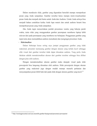 Dalam mendesain slide, gambar yang digunakan haruslah mampu memperkuat
pesan yang Anda sampaikan. Gambar tersebut harus mampu mem-visualisasikan
pesan Anda dan menjadi alat bantu untuk Anda dan Audiens. Untuk Anda artinya bisa
menjadi bahan contekkan ketika Anda lupa materi dan untuk audiens berarti bisa
memperkuat pesan yang Anda sampaikan.
Jika Anda ingin menceritakan jumlah prosentase wanita yang bekerja paruh
waktu, tentu slide yang menggunakan gambar perempuan membawa laptop lebih
relevan dari pada perempuan yang membawa tas belanjaan. Penggunaan gambar yang
tepat tentu akan memudahkan audiens memahami dan mengingat presentasi Anda.
- Maksimalkan
Dalam beberapa kasus sering saya jumpai penggunaan gambar yang tidak
maksimal, presenter memasang gambar dengan ukuran yang terlalu kecil sehingga
efek visual dari gambar tersebut tidak dapat dirasakan audiens. Yang perlu Anda
lakukan adalah memaksimalkan ukuran dari gambar tersebut sehingga bisa dilihat
dengan jelas oleh audiens.
Dengan memaksimalkan ukuran gambar maka dampak visual pada slide
powerpoint bisa langsung dirasakan oleh audiens. Slide powerpoint dengan ukuran
gambar yang maksimal juga dengan mudah mampu menarik perhatian dan
menyampaikan pesan lebih baik dari pada slide dengan ukuran gambar yang kecil.14
14
http://trainingpresentasi.net/cara-memilih-gambar-background-presentasi-powerpoint/
 