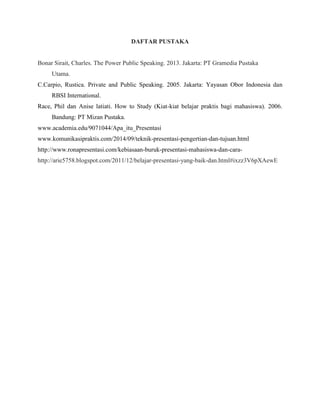 DAFTAR PUSTAKA
Bonar Sirait, Charles. The Power Public Speaking. 2013. Jakarta: PT Gramedia Pustaka
Utama.
C.Carpio, Rustica. Private and Public Speaking. 2005. Jakarta: Yayasan Obor Indonesia dan
RBSI International.
Race, Phil dan Anise latiati. How to Study (Kiat-kiat belajar praktis bagi mahasiswa). 2006.
Bandung: PT Mizan Pustaka.
www.academia.edu/9071044/Apa_itu_Presentasi
www.komunikasipraktis.com/2014/09/teknik-presentasi-pengertian-dan-tujuan.html
http://www.ronapresentasi.com/kebiasaan-buruk-presentasi-mahasiswa-dan-cara-
http://arie5758.blogspot.com/2011/12/belajar-presentasi-yang-baik-dan.html#ixzz3V6pXAewE
 