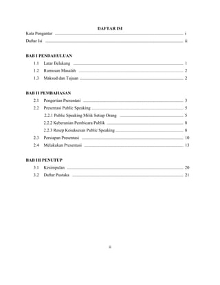 DAFTAR ISI
Kata Pengantar ....................................................................................................................... i
Daftar Isi ................................................................................................................................ ii
BAB I PENDAHULUAN
1.1 Latar Belakang ...................................................................................................... 1
1.2 Rumusan Masalah ................................................................................................. 2
1.3 Maksud dan Tujuan ................................................................................................ 2
BAB II PEMBAHASAN
2.1 Pengertian Presentasi ............................................................................................. 3
2.2 Presentasi Public Speaking ..................................................................................... 5
2.2.1 Public Speaking Milik Setiap Orang ........................................................... 5
2.2.2 Keberanian Pembicara Publik ....................................................................... 8
2.2.3 Resep Kesuksesan Public Speaking ............................................................... 8
2.3 Persiapan Presentasi .............................................................................................. 10
2.4 Melakukan Presentasi ............................................................................................ 13
BAB III PENUTUP
3.1 Kesimpulan ............................................................................................................ 20
3.2 Daftar Pustaka ....................................................................................................... 21
ii
 