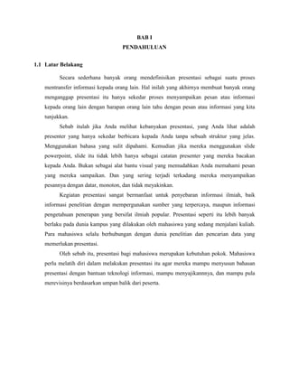 BAB I
PENDAHULUAN
1.1 Latar Belakang
Secara sederhana banyak orang mendefinisikan presentasi sebagai suatu proses
mentransfer informasi kepada orang lain. Hal inilah yang akhirnya membuat banyak orang
menganggap presentasi itu hanya sekedar proses menyampaikan pesan atau informasi
kepada orang lain dengan harapan orang lain tahu dengan pesan atau informasi yang kita
tunjukkan.
Sebab itulah jika Anda melihat kebanyakan presentasi, yang Anda lihat adalah
presenter yang hanya sekedar berbicara kepada Anda tanpa sebuah struktur yang jelas.
Menggunakan bahasa yang sulit dipahami. Kemudian jika mereka menggunakan slide
powerpoint, slide itu tidak lebih hanya sebagai catatan presenter yang mereka bacakan
kepada Anda. Bukan sebagai alat bantu visual yang memudahkan Anda memahami pesan
yang mereka sampaikan. Dan yang sering terjadi terkadang mereka menyampaikan
pesannya dengan datar, monoton, dan tidak meyakinkan.
Kegiatan presentasi sangat bermanfaat untuk penyebaran informasi ilmiah, baik
informasi penelitian dengan mempergunakan sumber yang terpercaya, maupun informasi
pengetahuan penerapan yang bersifat ilmiah popular. Presentasi seperti itu lebih banyak
berlaku pada dunia kampus yang dilakukan oleh mahasiswa yang sedang menjalani kuliah.
Para mahasiswa selalu berhubungan dengan dunia penelitian dan pencarian data yang
memerlukan presentasi.
Oleh sebab itu, presentasi bagi mahasiswa merupakan kebutuhan pokok. Mahasiswa
perlu melatih diri dalam melakukan presentasi itu agar mereka mampu menyusun bahasan
presentasi dengan bantuan teknologi informasi, mampu menyajikannnya, dan mampu pula
merevisinya berdasarkan umpan balik dari peserta.
 