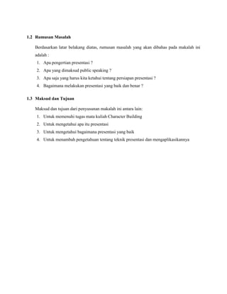 1.2 Rumusan Masalah
Berdasarkan latar belakang diatas, rumusan masalah yang akan dibahas pada makalah ini
adalah :
1. Apa pengertian presentasi ?
2. Apa yang dimaksud public speaking ?
3. Apa saja yang harus kita ketahui tentang persiapan presentasi ?
4. Bagaimana melakukan presentasi yang baik dan benar ?
1.3 Maksud dan Tujuan
Maksud dan tujuan dari penyusunan makalah ini antara lain:
1. Untuk memenuhi tugas mata kuliah Character Building
2. Untuk mengetahui apa itu presentasi
3. Untuk mengetahui bagaimana presentasi yang baik
4. Untuk menambah pengetahuan tentang teknik presentasi dan mengaplikasikannya
 