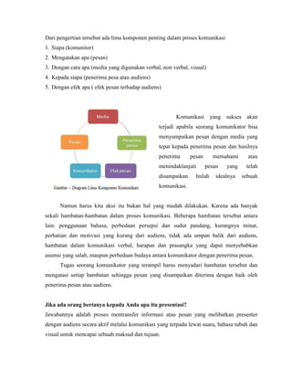 Dari pengertian tersebut ada lima komponen penting dalam proses komunikasi
1. Siapa (komunitor)
2. Mengatakan apa (pesan)
3. Dengan cara apa (media yang digunakan verbal, non verbal, visual)
4. Kepada siapa (penerima pesa atau audiens)
5. Dengan efek apa ( efek pesan terhadap audiens)
Komunikasi yang sukses akan
terjadi apabila seorang komunikator bisa
menyampaikan pesan dengan media yang
tepat kepada penerima pesan dan hasilnya
penerima pesan memahami atau
menindaklanjuti pesan yang telah
disampaikan. Inilah idealnya sebuah
komunikasi.
Namun harus kita akui itu bukan hal yang mudah dilakukan. Karena ada banyak
sekali hambatan-hambatan dalam proses komunikasi. Beberapa hambatan tersebut antara
lain: penggunaan bahasa, perbedaan persepsi dan sudut pandang, kurangnya minat,
perhatian dan motivasi yang kurang dari audiens, tidak ada umpan balik dari audiens,
hambatan dalam komunikasi verbal, harapan dan prasangka yang dapat menyebabkan
asumsi yang salah, maupun perbedaan budaya antara komunikator dengan penerima pesan.
Tugas seorang komunikator yang terampil harus menyadari hambatan tersebut dan
mengatasi setiap hambatan sehingga pesan yang disampaikan diterima dengan baik oleh
penerima pesan atau audiens.
Jika ada orang bertanya kepada Anda apa itu presentasi?
Jawabannya adalah proses mentransfer informasi atau pesan yang melibatkan presenter
dengan audiens secara aktif melalui komunikasi yang terpadu lewat suara, bahasa tubuh dan
visual untuk mencapai sebuah maksud dan tujuan.
 
