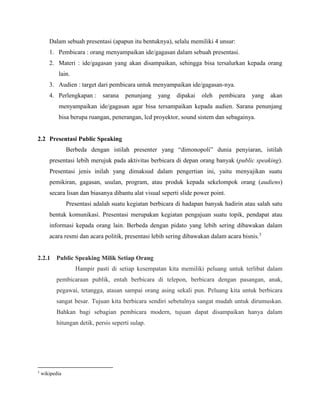 Dalam sebuah presentasi (apapun itu bentuknya), selalu memiliki 4 unsur:
1. Pembicara : orang menyampaikan ide/gagasan dalam sebuah presentasi.
2. Materi : ide/gagasan yang akan disampaikan, sehingga bisa tersalurkan kepada orang
lain.
3. Audien : target dari pembicara untuk menyampaikan ide/gagasan-nya.
4. Perlengkapan : sarana penunjang yang dipakai oleh pembicara yang akan
menyampaikan ide/gagasan agar bisa tersampaikan kepada audien. Sarana penunjang
bisa berupa ruangan, penerangan, lcd proyektor, sound sistem dan sebagainya.
2.2 Presentasi Public Speaking
Berbeda dengan istilah presenter yang “dimonopoli” dunia penyiaran, istilah
presentasi lebih merujuk pada aktivitas berbicara di depan orang banyak (public speaking).
Presentasi jenis inilah yang dimaksud dalam pengertian ini, yaitu menyajikan suatu
pemikiran, gagasan, usulan, program, atau produk kepada sekelompok orang (audiens)
secara lisan dan biasanya dibantu alat visual seperti slide power point.
Presentasi adalah suatu kegiatan berbicara di hadapan banyak hadirin atau salah satu
bentuk komunikasi. Presentasi merupakan kegiatan pengajuan suatu topik, pendapat atau
informasi kepada orang lain. Berbeda dengan pidato yang lebih sering dibawakan dalam
acara resmi dan acara politik, presentasi lebih sering dibawakan dalam acara bisnis.3
2.2.1 Public Speaking Milik Setiap Orang
Hampir pasti di setiap kesempatan kita memiliki peluang untuk terlibat dalam
pembicaraan publik, entah berbicara di telepon, berbicara dengan pasangan, anak,
pegawai, tetangga, atasan sampai orang asing sekali pun. Peluang kita untuk berbicara
sangat besar. Tujuan kita berbicara sendiri sebetulnya sangat mudah untuk dirumuskan.
Bahkan bagi sebagian pembicara modern, tujuan dapat disampaikan hanya dalam
hitungan detik, persis seperti sulap.
3
wikipedia
 