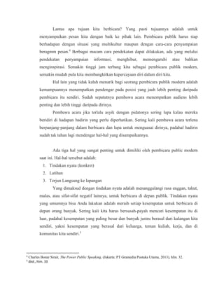 Lantas apa tujuan kita berbicara? Yang pasti tujuannya adalah untuk
menyampaikan pesan kita dengan baik ke pihak lain. Pembicara publik harus siap
berhadapan dengan situasi yang multikultur maupun dengan cara-cara penyampaian
beragmm pesan.4
Berbagai macam cara pendekatan dapat dilakukan, ada yang melalui
pendekatan penyampaian informasi, menghibur, memengaruhi atau bahkan
menginspirasi. Semakin tinggi jam terbang kita sebagai pembicara publik modern,
semakin mudah pula kita membangkitkan kepercayaan diri dalam diri kita.
Hal lain yang tidak kalah menarik bagi seorang pembicara publik modern adalah
kemampuannya menempatkan pendengar pada posisi yang jauh lebih penting daripada
pembicara itu sendiri. Sudah sepatutnya pembawa acara menempatkan audiens lebih
penting dan lebih tinggi daripada dirinya.
Pembawa acara jika terlalu asyik dengan pidatonya sering lupa kalau mereka
beridiri di hadapan hadirin yang perlu diperhatikan. Sering kali pembawa acara terlena
berpanjang-panjang dalam berbicara dan lupa untuk menguasai dirinya, padahal hadirin
sudah tak tahan lagi mendengar hal-hal yang disampaikannya.
Ada tiga hal yang sangat penting untuk dimiliki oleh pembicara public modern
saat ini. Hal-hal tersebut adalah:
1. Tindakan nyata (konkret)
2. Latihan
3. Terjun Langsung ke lapangan
Yang dimaksud dengan tindakan nyata adalah menanggulangi rasa enggan, takut,
malas, atau sifat-sifat negatif lainnya, untuk berbicara di depan publik. Tindakan nyata
yang umumnya bisa Anda lakukan adalah meraih setiap kesempatan untuk berbicara di
depan orang banyak. Sering kali kita harus bersusah-payah mencari kesempatan itu di
luar, padahal kesempatan yang paling besar dan banyak justru berasal dari kalangan kita
sendiri, yakni kesempatan yang berasal dari keluarga, teman kuliah, kerja, dan di
komunitas kita sendiri.5
4
Charles Bonar Sirait, The Power Public Speaking, (Jakarta: PT Gramedia Pustaka Utama, 2013), hlm. 32.
5
Ibid., hlm. 33
 