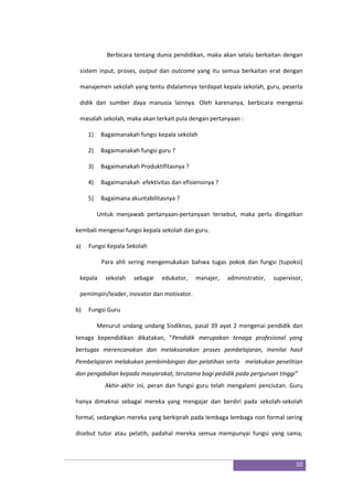 10
Berbicara tentang dunia pendidikan, maka akan selalu berkaitan dengan
sistem input, proses, output dan outcome yang itu semua berkaitan erat dengan
manajemen sekolah yang tentu didalamnya terdapat kepala sekolah, guru, peserta
didik dan sumber daya manusia lainnya. Oleh karenanya, berbicara mengenai
masalah sekolah, maka akan terkait pula dengan pertanyaan :
1) Bagaimanakah fungsi kepala sekolah
2) Bagaimanakah fungsi guru ?
3) Bagaimanakah Produktifitasnya ?
4) Bagaimanakah efektivitas dan efisiensinya ?
5) Bagaimana akuntabilitasnya ?
Untuk menjawab pertanyaan-pertanyaan tersebut, maka perlu diingatkan
kembali mengenai fungsi kepala sekolah dan guru.
a) Fungsi Kepala Sekolah
Para ahli sering mengemukakan bahwa tugas pokok dan fungsi (tupoksi)
kepala sekolah sebagai edukator, manajer, administrator, supervisor,
pemimpin/leader, inovator dan motivator.
b) Fungsi Guru
Menurut undang undang Sisdiknas, pasal 39 ayat 2 mengenai pendidik dan
tenaga kependidikan dikatakan, ”Pendidik merupakan tenaga profesional yang
bertugas merencanakan dan melaksanakan proses pembelajaran, menilai hasil
Pembelajaran melakukan pembimbingan dan pelatihan serta melakukan penelitian
dan pengabdian kepada masyarakat, terutama bagi pedidik pada perguruan tinggi”
Akhir-akhir ini, peran dan fungsi guru telah mengalami penciutan. Guru
hanya dimaknai sebagai mereka yang mengajar dan berdiri pada sekolah-sekolah
formal, sedangkan mereka yang berkiprah pada lembaga lembaga non formal sering
disebut tutor atau pelatih, padahal mereka semua mempunyai fungsi yang sama,
 