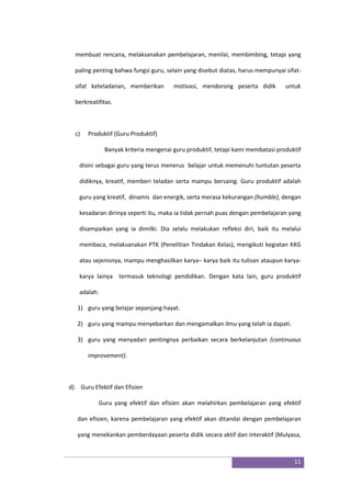 11
membuat rencana, melaksanakan pembelajaran, menilai, membimbing, tetapi yang
paling penting bahwa fungsi guru, selain yang disebut diatas, harus mempunyai sifat-
sifat keteladanan, memberikan motivasi, mendorong peserta didik untuk
berkreatifitas.
c) Produktif (Guru Produktif)
Banyak kriteria mengenai guru produktif, tetapi kami membatasi produktif
disini sebagai guru yang terus menerus belajar untuk memenuhi tuntutan peserta
didiknya, kreatif, memberi teladan serta mampu bersaing. Guru produktif adalah
guru yang kreatif, dinamis dan energik, serta merasa kekurangan (humble), dengan
kesadaran dirinya seperti itu, maka ia tidak pernah puas dengan pembelajaran yang
disampaikan yang ia dimilki. Dia selalu melakukan refleksi diri, baik itu melalui
membaca, melaksanakan PTK (Penelitian Tindakan Kelas), mengikuti kegiatan KKG
atau sejenisnya, mampu menghasilkan karya– karya baik itu tulisan ataupun karya-
karya lainya termasuk teknologi pendidikan. Dengan kata lain, guru produktif
adalah:
1) guru yang belajar sepanjang hayat.
2) guru yang mampu menyebarkan dan mengamalkan ilmu yang telah ia dapati.
3) guru yang menyadari pentingnya perbaikan secara berkelanjutan (continuous
improvement).
d) Guru Efektif dan Efisien
Guru yang efektif dan efisien akan melahirkan pembelajaran yang efektif
dan efisien, karena pembelajaran yang efektif akan ditandai dengan pembelajaran
yang menekankan pemberdayaan peserta didik secara aktif dan interaktif (Mulyasa,
 
