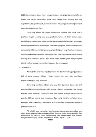 12
2013). Pembelajaran bukan hanya sebagai kegiatan mengingat dan menghafal dan
bukan pula hanya menekankan pada ranah pengetahuan tentang apa yang
diajarkannya, tetapi lebih jauh, mampu menempa ilmu pengetahuan yang diperoleh
dalam kehidupan sehari- hari.
Guru yang efektif dan efisien mempunyai karakter yang tidak bisa di
pisahkan dengan seorang guru yang produktif, karena di dalam setiap proses
pembelajaran guru tersebut selalu memberikan keakraban, kehangatan, pembinaan,
membangkitkan motivasi, membangun komunikasi yang baik, mendisiplinkan dirinya
dan peserta didiknya, membangun strategi pembelajaran yang efektif, membangun
manajemen kelas yang kondusif, membantu siswa yang mengalami kesulitan belajar,
meningkatkan ketertiban peserta didik dalam proses pembelajaran, menyenangkan,
aktif, kreatif serta dapat memberikan kepuasan dan kebanggaan.
e) Akuntabilitas
Akuntabilitas bermakna dapat dipercaya dan dapat dipertanggung-jawabkan
baik di dunia maupun akhirat. Dalam konteks ini, kami akan membahas
bagaimanakah guru yang akuntabel.
Guru yang akuntabel adalah guru yang bisa dipercaya bukan saja oleh
peserta didiknya tetapi dipercaya oleh semua kalangan masyarakat. Dia mampu
terbuka dalam menerima saran-saran baik dari peserta didiknya maupun di luar
peserta didiknya, karena guru merupakan figur yang menarik perhatian semua
kalangan, baik itu keluarga, masyarakat, atau di sekolah. Sebagaimana Djamarah
(2008) menyebutkan
“Di sekolah guru merupakan figur kunci, gurulah panutan utama bagi anak
didik, semua sikap perilaku guru akan dilihat, didengar, ditiru oleh anak didik. Guru
mempunyai hak otoritas untuk membimbing dan mengarahkan anak didiknya
menjadi manusia yang berilmu pengetahuan di masa depan “ (2008).
BAB III
 