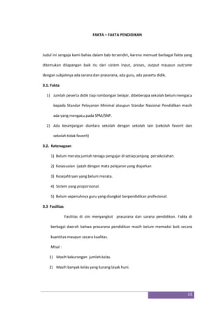 13
FAKTA – FAKTA PENDIDIKAN
Judul ini sengaja kami bahas dalam bab tersendiri, karena memuat barbagai fakta yang
ditemukan dilapangan baik itu dari sistem input, proses, output maupun outcome
dengan subjeknya ada sarana dan prasarana, ada guru, ada peserta didik.
3.1. Fakta
1) Jumlah peserta didik tiap rombongan belajar, dibeberapa sekolah belum mengacu
kepada Standar Pelayanan Minimal ataupun Standar Nasional Pendidikan masih
ada yang mengacu pada SPM/SNP.
2) Ada kesenjangan diantara sekolah dengan sekolah lain (sekolah favorit dan
sekolah tidak favorit)
3.2. Ketenagaan
1) Belum merata jumlah tenaga pengajar di setiap jenjang persekolahan.
2) Kesesuaian ijazah dengan mata pelajaran yang diajarkan
3) Kesejahtraan yang belum merata.
4) Sistem yang proporsional.
5) Belum sepenuhnya guru yang diangkat berpendidikan profesional.
3.3 Fasilitas
Fasilitas di sini menyangkut prasarana dan sarana pendidikan. Fakta di
berbagai daerah bahwa prasarana pendidikan masih belum memadai baik secara
kuantitas maupun secara kualitas.
Misal :
1) Masih kekurangan jumlah kelas.
2) Masih banyak kelas yang kurang layak huni.
 