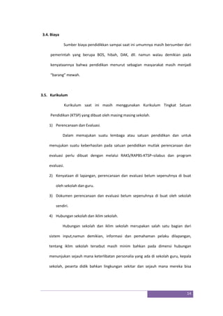 14
3.4. Biaya
Sumber biaya pendidikkan sampai saat ini umumnya masih bersumber dari
pemerintah yang berupa BOS, hibah, DAK, dll. namun walau demikian pada
kenyataannya bahwa pendidikan menurut sebagian masyarakat masih menjadi
“barang” mewah.
3.5. Kurikulum
Kurikulum saat ini masih menggunakan Kurikulum Tingkat Satuan
Pendidikan (KTSP) yang dibuat oleh masing masing sekolah.
1) Perencanaan dan Evaluasi.
Dalam memajukan suatu lembaga atau satuan pendidikan dan untuk
menujukan suatu keberhasilan pada satuan pendidikan mutlak perencanaan dan
evaluasi perlu dibuat dengan melalui RAKS/RAPBS-KTSP–silabus dan program
evaluasi.
2) Kenyataan di lapangan, perencanaan dan evaluasi belum sepenuhnya di buat
oleh sekolah dan guru.
3) Dokumen perencanaan dan evaluasi belum sepenuhnya di buat oleh sekolah
sendiri.
4) Hubungan sekolah dan iklim sekolah.
Hubungan sekolah dan iklim sekolah merupakan salah satu bagian dari
sistem input,namun demikian, informasi dan pemahaman pelaku dilapangan,
tentang iklim sekolah tersebut masih minim bahkan pada dimensi hubungan
menunjukan sejauh mana keterlibatan personalia yang ada di sekolah guru, kepala
sekolah, peserta didik bahkan lingkungan sekitar dan sejauh mana mereka bisa
 