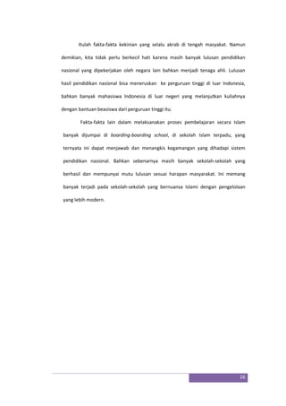16
Itulah fakta-fakta kekinian yang selalu akrab di tengah masyakat. Namun
demikian, kita tidak perlu berkecil hati karena masih banyak lulusan pendidikan
nasional yang dipekerjakan oleh negara lain bahkan menjadi tenaga ahli. Lulusan
hasil pendidikan nasional bisa meneruskan ke perguruan tinggi di luar Indonesia,
bahkan banyak mahasiswa Indonesia di luar negeri yang melanjutkan kuliahnya
dengan bantuan beasiswa dari perguruan tinggi itu.
Fakta-fakta lain dalam melaksanakan proses pembelajaran secara Islam
banyak dijumpai di boarding-boarding school, di sekolah Islam terpadu, yang
ternyata ini dapat menjawab dan menangkis kegamangan yang dihadapi sistem
pendidikan nasional. Bahkan sebenarnya masih banyak sekolah-sekolah yang
berhasil dan mempunyai mutu lulusan sesuai harapan masyarakat. Ini memang
banyak terjadi pada sekolah-sekolah yang bernuansa Islami dengan pengelolaan
yang lebih modern.
 