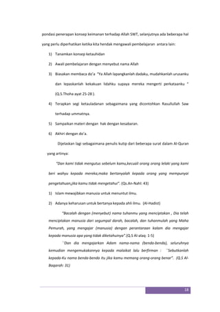 18
pondasi penerapan konsep keimanan terhadap Allah SWT, selanjutnya ada beberapa hal
yang perlu diperhatikan ketika kita hendak mengawali pembelajaran antara lain:
1) Tanamkan konsep ketauhidan
2) Awali pembelajaran dengan menyebut nama Allah
3) Biasakan membaca do’a “Ya Allah lapangkanlah dadaku, mudahkanlah urusanku
dan lepaskanlah kekakuan lidahku supaya mereka mengerti perkataanku “
(Q.S.Thoha ayat 25-28 ).
4) Terapkan segi ketauladanan sebagaimana yang dicontohkan Rasullullah Saw
terhadap ummatnya.
5) Sampaikan materi dengan hak dengan kesabaran.
6) Akhiri dengan do’a.
Dijelaskan lagi sebagaimana penulis kutip dari beberapa surat dalam Al-Quran
yang artinya:
“Dan kami tidak mengutus sebelum kamu,kecuali orang orang lelaki yang kami
beri wahyu kepada mereka,maka bertanyalah kepada orang yang mempunyai
pengetahuan,jika kamu tidak mengetahui”. (Qs.An-Nahl: 43)
1) Islam mewajibkan manusia untuk menuntut ilmu.
2) Adanya keharusan untuk bertanya kepada ahli ilmu. (Al-Hadist)
“Bacalah dengan (menyebut) nama tuhanmu yang menciptakan , Dia telah
menciptakan manusia dari segumpal darah, bacalah, dan tuhanmulah yang Maha
Pemurah, yang mengajar (manusia) dengan perantaraan kalam dia mengajar
kepada manusia apa yang tidak diketahuinya”.(Q.S Al-alaq: 1-5)
``Dan dia mengajarkan Adam nama-nama (benda-benda), seluruhnya
kemudian mengemukakannya kepada malaikat lalu berfirman : ``Sebutkanlah
kepada-Ku nama benda-benda itu jika kamu memang orang-orang benar”. (Q.S Al-
Baqarah: 31)
 