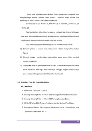 19
``Setiap anak dilahirkan dalam kedaan fitrah, kedua orang tuanyalah yang
menjadikannya Yahudi, Nasrani, atau Majusi”. “Manusia punya pikiran dan
kembangkan melaui pikiran” (HR.Bukhari dan Muslim )
Dalam surat lain Q.S. Al-Isro :70, An-Nahl: 125, Al-Maidah:8, Lukman: 13, At
– Thoha: 28)
Teori pendidikan dalam Islam hendaknya meliputi tiga dimensi kehidupan
yang perlu dikembangkan dan dibina, sehingga dengan melalui pendidikan dimensi
tersebut akan mengakar tertanam dalam qalbu dan akalnya.
Tiga dimensi yang perlu dikembangkan dan dibina tersebut adalah :
1) Dimensi Spiritual : konsep iman, Islam, insan. Ulama menyebutnya Rukun
Agama
2) Dimensi Budaya : pembentukan keperibadian sesuai agama islam, menjadi
muslim yang kaffah.
3) Dimensi Kecerdasan: pemahaman nilai-nilai Al-Qur`an serta mengaktualisasikan
dalam kehidupan berbangsa dan berbudaya sehingga dengan kecerdasannya
akan tercipta kehidupan seperti di Madinatul Munawaroh.
4.2. Kebijakan, Teori dan Filsafat Pendidikan
4.2.1. Kebijakan
1. UUD Tahun 1945 Pasal 31 ayat 2
2. Undang – Undang RI No. 20 Tahun 2003 Tentang Sistem Pendidikan Nasional
3. Undang – Undang RI No. 14 Tahun 2005 Tentang Guru dan Dosen
4. PP No. 32 Tahun 2013 Tentang Perubahan Standar Nasional Pendidikan
5. Perundang-undangan dan Peraturan Pemerintah serta Permendiknas yang
jumlahnya kurang lebih ada 33
 