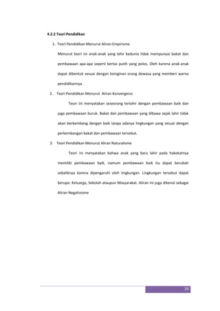 20
4.2.2 Teori Pendidikan
1. Teori Pendidikan Menurut Aliran Empirisme
Menurut teori ini anak-anak yang lahir kedunia tidak mempunyai bakat dan
pembawaan apa-apa seperti kertas putih yang polos. Oleh karena anak-anak
dapat dibentuk sesuai dengan keinginan orang dewasa yang memberi warna
pendidikannya.
2. Teori Pendidikan Menurut Aliran Konvergensi
Teori ini menyatakan seseorang terlahir dengan pembawaan baik dan
juga pembawaan buruk. Bakat dan pembawaan yang dibawa sejak lahir tidak
akan berkembang dengan baik tanpa adanya lingkungan yang sesuai dengan
perkembangan bakat dan pembawaan tersebut.
3. Teori Pendidikan Menurut Aliran Naturalisme
Teori ini menyatakan bahwa anak yang baru lahir pada hakekatnya
memiliki pembawaan baik, namum pembawaan baik itu dapat berubah
sebaliknya karena dipengaruhi oleh lingkungan. Lingkungan tersebut dapat
berupa: Keluarga, Sekolah ataupun Masyarakat. Aliran ini juga dikenal sebagai
Aliran Negativisme
 