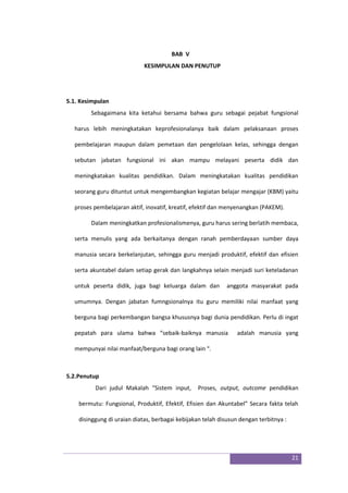 21
BAB V
KESIMPULAN DAN PENUTUP
5.1. Kesimpulan
Sebagaimana kita ketahui bersama bahwa guru sebagai pejabat fungsional
harus lebih meningkatakan keprofesionalanya baik dalam pelaksanaan proses
pembelajaran maupun dalam pemetaan dan pengelolaan kelas, sehingga dengan
sebutan jabatan fungsional ini akan mampu melayani peserta didik dan
meningkatakan kualitas pendidikan. Dalam meningkatakan kualitas pendidikan
seorang guru dituntut untuk mengembangkan kegiatan belajar mengajar (KBM) yaitu
proses pembelajaran aktif, inovatif, kreatif, efektif dan menyenangkan (PAKEM).
Dalam meningkatkan profesionalismenya, guru harus sering berlatih membaca,
serta menulis yang ada berkaitanya dengan ranah pemberdayaan sumber daya
manusia secara berkelanjutan, sehingga guru menjadi produktif, efektif dan efisien
serta akuntabel dalam setiap gerak dan langkahnya selain menjadi suri keteladanan
untuk peserta didik, juga bagi keluarga dalam dan anggota masyarakat pada
umumnya. Dengan jabatan fumngsionalnya itu guru memiliki nilai manfaat yang
berguna bagi perkembangan bangsa khususnya bagi dunia pendidikan. Perlu di ingat
pepatah para ulama bahwa “sebaik-baiknya manusia adalah manusia yang
mempunyai nilai manfaat/berguna bagi orang lain “.
5.2.Penutup
Dari judul Makalah “Sistem input, Proses, output, outcome pendidikan
bermutu: Fungsional, Produktif, Efektif, Efisien dan Akuntabel” Secara fakta telah
disinggung di uraian diatas, berbagai kebijakan telah disusun dengan terbitnya :
 