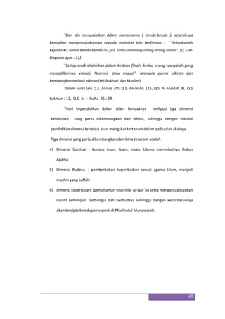 23
``Dan dia mengajarkan Adam nama-nama ( benda-benda ), seluruhnya
kemudian mengemukakannya kepada malaikat lalu berfirman : ``Sebutkanlah
kepada-Ku nama benda-benda itu jika kamu memang orang-orang benar”. (Q.S Al-
Baqarah ayat : 31)
``Setiap anak dilahirkan dalam kedaan fitrah, kedua orang tuanyalah yang
menjadikannya yahudi, Nasroni, atau majusi”. Manusia punya pikiran dan
kembangkan melalui pikiran (HR.Bukhari dan Muslim)
Dalam surat lain Q.S. Al-Isro :70. Q.S. An-Nahl: 125, Q.S. Al-Maidah.:8, Q.S
Lukman : 13, Q.S. At – thoha 25 : 28.
Teori kependidikan dalam islam hendaknya meliputi tiga dimensi
kehidupan yang perlu dikembangkan dan dibina, sehingga dengan melalui
pendidikan dimensi tersebut akan mengakar tertanam dalam qalbu dan akalnya.
Tiga dimensi yang perlu dikembangkan dan ibina tersebut adalah :
4) Dimensi Spiritual : konsep iman, Islam, insan. Ulama menyebutnya Rukun
Agama.
5) Dimensi Budaya. : pembentukan keperibadian sesuai agama Islam, menjadi
muslim yang kaffah.
6) Dimensi Kecerdasan: (pemahaman nilai-nilai Al-Qur`an serta mengaktualisasikan
dalam kehidupan berbangsa dan berbudaya sehingga dengan kecerdasannya
akan tercipta kehidupan seperti di Madinatul Munawaroh.
 