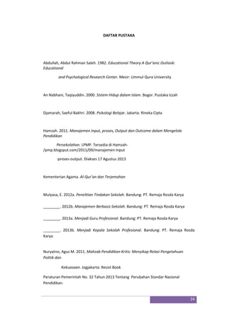 24
DAFTAR PUSTAKA
Abdullah, Abdul Rahman Saleh. 1982. Educational Theory A Qur’anic Outlook:
Educational
and Psychological Research Center. Mesir: Ummul Qura University
An Nabhani, Taqiyuddin. 2000. Sistem Hidup dalam Islam. Bogor. Pustaka Izzah
Djamarah, Saeful Bakhri. 2008. Psikologi Belajar. Jakarta: Rineka Cipta
Hamzah. 2011. Manajemen Input, proses, Output dan Outcome dalam Mengelola
Pendidikan
Persekolahan. LPMP. Tersedia di Hamzah-
/pmp.blogsput.com/2011/09/manajemen Input
-proses-output. Diakses 17 Agustus 2013
Kementerian Agama. Al-Qur’an dan Terjemahan
Mulyasa, E. 2012a. Penelitian Tindakan Sekolah. Bandung: PT. Remaja Rosda Karya
________. 2012b. Manajemen Berbasis Sekolah. Bandung: PT. Remaja Rosda Karya
________. 2013a. Menjadi Guru Profesional. Bandung: PT. Remaja Rosda Karya
________. 2013b. Menjadi Kepala Sekolah Profesional. Bandung: PT. Remaja Rosda
Karya
Nuryatno, Agus M. 2011. Mahzab Pendidikan Kritis: Menyikap Relasi Pengetahuan
Politik dan
Kekuasaan. Jogjakarta: Resist Book
Peraturan Pemerintah No. 32 Tahun 2013 Tentang Perubahan Standar Nasional
Pendidikan.
 
