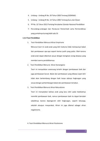 3
4. Undang – Undang RI No. 20 Tahun 2003 Tentang SISDIKNAS
5. Undang – Undang RI No. 14 Tahun 2005 Tentang Guru dan Dosen
6. PP No. 32 Tahun 2013 Tentang Perubahan Standar Nasional Pendidikan
7. Perundang-undangan dan Peraturan Pemerintah serta Permendiknas
yang jumlahnya kurang lebih ada 33
1.2.2 Teori Pendidikan
1. Teori Pendidikan Menurut Aliran Empirisme
Menurut teori ini anak-anak yang lahir kedunia tidak mempunyai bakat
dan pembawaan apa-apa seperti kertas putih yang polos. Oleh karena
anak-anak dapat dibentuk sesuai dengan keinginan orang dewasa yang
memberi warna pendidikannya.
2. Teori Pendidikan Menurut Aliran Konvergensi
Teori ini menyatakan seseorang terlahir dengan pembawaan baik dan
juga pembawaan buruk. Bakat dan pembawaan yang dibawa sejak lahir
tidak akan berkembang dengan baik tanpa adanya lingkungan yang
sesuai dengan perkembangan bakat dan pembawaan tersebut.
3. Teori Pendidikan Menurut Aliran Naturalisme
Teori ini menyatakan bahwa anak yang baru lahir pada hakekatnya
memiliki pembawaan baik, namun pembawaan baik itu dapat berubah
sebaliknya karena dipengaruhi oleh lingkungan, seperti keluarga,
sekolah ataupun masyarakat. Aliran ini juga dikenal sebagai aliran
negativisme.
4. Teori Pendidikan Menurut Aliran Positivisme
 