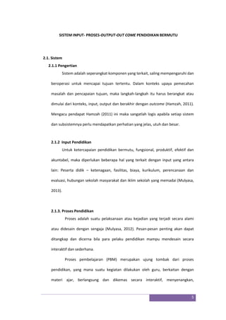 5
SISTEM INPUT- PROSES-OUTPUT-OUT COME PENDIDIKAN BERMUTU
2.1. Sistem
2.1.1 Pengertian
Sistem adalah seperangkat komponen yang terkait, saling mempengaruhi dan
beroperasi untuk mencapai tujuan tertentu. Dalam konteks upaya pemecahan
masalah dan pencapaian tujuan, maka langkah-langkah itu harus berangkat atau
dimulai dari konteks, input, output dan berakhir dengan outcome (Hamzah, 2011).
Mengacu pendapat Hamzah (2011) ini maka sangatlah logis apabila setiap sistem
dan subsistemnya perlu mendapatkan perhatian yang jelas, utuh dan besar.
2.1.2 Input Pendidikan
Untuk ketercapaian pendidikan bermutu, fungsional, produktif, efektif dan
akuntabel, maka diperlukan beberapa hal yang terkait dengan input yang antara
lain: Peserta didik – ketenagaan, fasilitas, biaya, kurikulum, perencanaan dan
evaluasi, hubungan sekolah masyarakat dan iklim sekolah yang memadai (Mulyasa,
2013).
2.1.3. Proses Pendidikan
Proses adalah suatu pelaksanaan atau kejadian yang terjadi secara alami
atau didesain dengan sengaja (Mulyasa, 2012). Pesan-pesan penting akan dapat
ditangkap dan dicerna bila para pelaku pendidikan mampu mendesain secara
interaktif dan sederhana.
Proses pembelajaran (PBM) merupakan ujung tombak dari proses
pendidikan, yang mana suatu kegiatan dilakukan oleh guru, berkaitan dengan
materi ajar, berlangsung dan dikemas secara interaktif, menyenangkan,
 