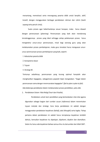 6
menantang, memotivasi serta merangsang peserta didik untuk berpikir, aktif,
kreatif, dengan menggunakan berbagai pendekatan rahman dan rahim (kasih
sayang serta penuh cinta).
Suatu proses agar keberhasilanya sesuai harapan, maka harus diawali
dengan perencanaan (planning). Perencanaan yang baik akan mendorong
terselenggaranya proses yang ideal sehingga setiap pelaksanaan proses harus
mengetahui unsur-unsur perencanaan, misal bagi seorang guru yang akan
melaksanakan proses pembelajaran, maka guru tersebut harus menguasai unsur-
unsur perencanaan proses pembelajaran yang baik, seperti:
1. Kebutuhan peserta didik
2. Kompetensi dasar
3. Tujuan
4. Strategi dll.
Tentunya sebaliknya, perencanaan yang kurang optimal hanyalah akan
menghasilkan kegagalan, sebagaimana pepatah bijak mengatakan: “Gagal dalam
perencanaan sama dengan merencanakan kegagalan” (fail to plan is plan to fail).
Ada beberapa pendekatan dalam melaksanakan proses pendidikan, yaitu sbb:
1. Pendekatan Sistem Nilai Religi (Teori dan Filsafat).
Pendekatan untuk teori pendidikan yang berlandaskan nilai-nilai agama
digunakan sebagai bagian dari sumber acuan (reference) dalam menentukan
tujuan metode dan strategi. Cara kerja pendekatan ini adalah dengan
menggunakan pendekatan keyakinan (belief), akal (thought) serta logika. Tahap
pertama dalam pendekatan ini adalah harus terciptanya keyakinan terlebih
dahulu, kemudian keyakinan itu dipelajari, dipahami, diyakini dan diamalkan.
Selain itu harus ada keyakinan bahwa semua ilmu itu bersumber dari Allah SWT.
 