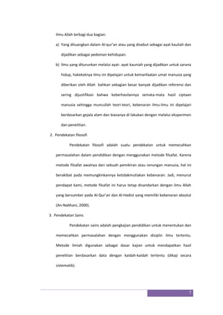 7
Ilmu Allah terbagi dua bagian:
a) Yang dituangkan dalam Al-qur’an atau yang disebut sebagai ayat kauliah dan
dijadikan sebagai pedoman kehidupan.
b) Ilmu yang diturunkan melalui ayat- ayat kauniah yang dijadikan untuk sarana
hidup, hakekatnya ilmu ini dipelajari untuk kemanfaatan umat manusia yang
diberikan oleh Allah bahkan sebagian besar banyak dijadikan referensi dan
sering dijustifikasi bahwa keberhasilannya semata-mata hasil ciptaan
manusia sehingga muncullah teori-teori, kebenaran ilmu-ilmu ini dipelajari
berdasarkan gejala alam dan biasanya di lakukan dengan melalui eksperimen
dan penelitian.
2. Pendekatan filosofi
Pendekatan filosofi adalah suatu pendekatan untuk memecahkan
permasalahan dalam pendidikan dengan menggunakan metode filsafat. Karena
metode filsafat awalnya dari sebuah pemikiran atau renungan manusia, hal ini
berakibat pada memungkinkannya ketidakmutlakan kebenaran. Jadi, menurut
pendapat kami, metode filsafat ini harus tetap disandarkan dengan ilmu Allah
yang bersumber pada Al-Qur’an dan Al-Hadist yang memiliki kebenaran absolut
(An-Nabhani, 2000).
3. Pendekatan Sains
Pendekatan sains adalah pengkajian pendidikan untuk menentukan dan
memecahkan permasalahan dengan menggunakan disiplin ilmu tertentu.
Metode ilmiah digunakan sebagai dasar kajian untuk mendapatkan hasil
penelitian berdasarkan data dengan kaidah-kaidah tertentu (dikaji secara
sistematik).
 
