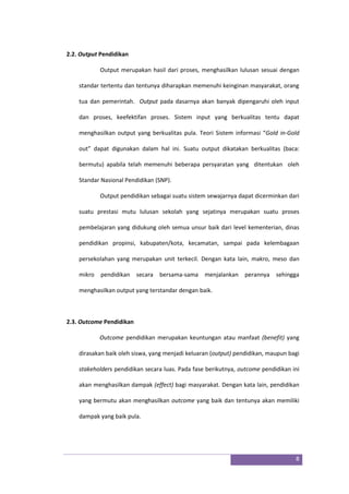 8
2.2. Output Pendidikan
Output merupakan hasil dari proses, menghasilkan lulusan sesuai dengan
standar tertentu dan tentunya diharapkan memenuhi keinginan masyarakat, orang
tua dan pemerintah. Output pada dasarnya akan banyak dipengaruhi oleh input
dan proses, keefektifan proses. Sistem input yang berkualitas tentu dapat
menghasilkan output yang berkualitas pula. Teori Sistem informasi “Gold in-Gold
out” dapat digunakan dalam hal ini. Suatu output dikatakan berkualitas (baca:
bermutu) apabila telah memenuhi beberapa persyaratan yang ditentukan oleh
Standar Nasional Pendidikan (SNP).
Output pendidikan sebagai suatu sistem sewajarnya dapat dicerminkan dari
suatu prestasi mutu lulusan sekolah yang sejatinya merupakan suatu proses
pembelajaran yang didukung oleh semua unsur baik dari level kementerian, dinas
pendidikan propinsi, kabupaten/kota, kecamatan, sampai pada kelembagaan
persekolahan yang merupakan unit terkecil. Dengan kata lain, makro, meso dan
mikro pendidikan secara bersama-sama menjalankan perannya sehingga
menghasilkan output yang terstandar dengan baik.
2.3. Outcome Pendidikan
Outcome pendidikan merupakan keuntungan atau manfaat (benefit) yang
dirasakan baik oleh siswa, yang menjadi keluaran (output) pendidikan, maupun bagi
stakeholders pendidikan secara luas. Pada fase berikutnya, outcome pendidikan ini
akan menghasilkan dampak (effect) bagi masyarakat. Dengan kata lain, pendidikan
yang bermutu akan menghasilkan outcome yang baik dan tentunya akan memiliki
dampak yang baik pula.
 