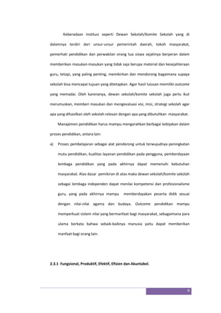 9
Keberadaan institusi seperti Dewan Sekolah/Komite Sekolah yang di
dalamnya terdiri dari unsur-unsur pemerintah daerah, tokoh masyarakat,
pemerhati pendidikan dan perwakilan orang tua siswa sejatinya berperan dalam
memberikan masukan-masukan yang tidak saja berupa material dan kesejahteraan
guru, tetapi, yang paling penting, memikirkan dan mendorong bagaimana supaya
sekolah bisa mencapai tujuan yang ditetapkan. Agar hasil lulusan memiliki outcome
yang memadai. Oleh karenanya, dewan sekolah/komite sekolah juga perlu ikut
merumuskan, memberi masukan dan mengevaluasi visi, misi, strategi sekolah agar
apa yang dihasilkan oleh sekolah relevan dengan apa yang dibutuhkan masyarakat.
Manajemen pendidikan harus mampu mengarahkan berbagai kebijakan dalam
proses pendidikan, antara lain:
a) Proses pembelajaran sebagai alat pendorong untuk terwujudnya peningkatan
mutu pendidikan, kualitas layanan pendidikan pada pengguna, pemberdayaan
lembaga pendidikan yang pada akhirnya dapat memenuhi kebutuhan
masyarakat. Atas dasar pemikiran di atas maka dewan sekolah/komite sekolah
sebagai lembaga independen dapat menilai kompetensi dan profesionalisme
guru, yang pada akhirnya mampu memberdayakan peserta didik sesuai
dengan nilai-nilai agama dan budaya. Outcome pendidikan mampu
memperkuat sistem nilai yang bermanfaat bagi masyarakat, sebagaimana para
ulama berkata bahwa sebaik-baiknya manusia yaitu dapat memberikan
manfaat bagi orang lain.
2.3.1 Fungsional, Produktif, Efektif, Efisien dan Akuntabel.
 