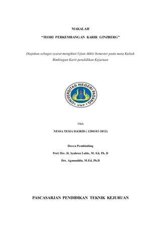 MAKALAH 
“TEORI PERKEMBANG AN KARIR GINZBERG” 
Diajukan sebagai syarat mengikuti Ujian Akhir Semester pada mata Kuliah 
Bimbingan Karir pendidikan Kejuruan 
Oleh 
NESSA TESIA IGGRID ( 1200103-2012) 
Dos e n Pembimbing 
Prof. Drs . H. Syahron Lubis , M. Ed, Ph. D 
Drs . Agamuddin, M.Ed, Ph.D 
PASCASARJAN PENDIDIKAN TEKNIK KEJURUAN 
 