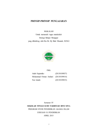 i
PRINSIP-PRINSIP PENGAJARAN
MAKALAH
Untuk memenuhi tugas matakuliah
Strategi Belajar Mengajar
yang dibimbing oleh Ibu Dr. Hj. Binti Maunah, M.Pd.I
Oleh:
Andri Sujatmiko (20130109037)
Mohammad Firman Anshari (20130109014)
Nur Azizah (20130109033)
Semester IV
SEKOLAH TINGGI ILMU TARBIYAH IBNU SINA
PROGRAM STUDI PENDIDIKAN AGAMA ISLAM
JURUSAN S1 PENDIDIKAN
APRIL 2015
 