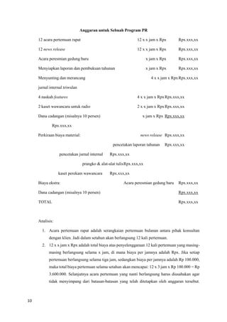 10
Anggaran untuk Sebuah Program PR
12 acara pertemuan rapat 12 x x jam x Rpx Rpx.xxx,xx
12 news release 12 x x jam x Rpx Rpx.xxx,xx
Acara peresmian gedung baru x jam x Rpx Rpx.xxx,xx
Menyiapkan laporan dan pembukuan tahunan x jam x Rpx Rpx.xxx,xx
Menyunting dan merancang 4 x x jam x RpxRpx.xxx,xx
jurnal internal triwulan
4 naskah features 4 x x jam x RpxRpx.xxx,xx
2 kaset wawancara untuk radio 2 x x jam x RpxRpx.xxx,xx
Dana cadangan (misalnya 10 persen) x jam x Rpx Rpx.xxx,xx
Rpx.xxx,xx
Perkiraan biaya material: news release Rpx.xxx,xx
pencetakan laporan tahunan Rpx.xxx,xx
pencetakan jurnal internal Rpx.xxx,xx
prangko & alat-alat tulisRpx.xxx,xx
kaset perekam wawancara Rpx.xxx,xx
Biaya ekstra: Acara peresmian gedung baru Rpx.xxx,xx
Dana cadangan (misalnya 10 persen) Rpx.xxx,xx
TOTAL Rpx.xxx,xx
Analisis:
1. Acara pertemuan rapat adalah serangkaian pertemuan bulanan antara pihak konsultan
dengan klien. Jadi dalam setahun akan berlangsung 12 kali pertemuan.
2. 12 x x jam x Rpx adalah total biaya atas penyelenggaraan 12 kali pertemuan yang masing-
masing berlangsung selama x jam, di mana biaya per jamnya adalah Rpx. Jika setiap
pertemuan berlangsung selama tiga jam, sedangkan biaya per jamnya adalah Rp 100.000,
maka total biaya pertemuan selama setahun akan mencapai: 12 x 3 jam x Rp 100.000 = Rp
3.600.000. Selanjutnya acara pertemuan yang nanti berlangsung harus diusahakan agar
tidak menyimpang dari batasan-batasan yang telah ditetapkan oleh anggaran tersebut.
 