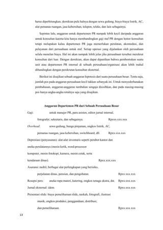 13
harus diperhitungkan, demikian pula halnya dengan sewa gedung, biaya-biaya listrik, AC,
alat pemanas ruangan, jasa kebersihan, telepon, teleks, dan lain sebagainya.
Sepintas lalu, anggaran untuk departemen PR nampak lebih kecil daripada anggaran
untuk konsultan karena kita hanya membandingkan gaji staf PR dengan honor konsultan
tetapi melupakan kalau departemen PR juga memerlukan peralatan, akomodasi, dan
pelayanan dari perusahaan untuk staf. Setiap operasi yang dijalankan oleh perusahaan
selalu menelan biaya. Hal ini akan nampak lebih jelas jika perusahaan tersebut merekrut
konsultan dari luar. Dengan demikian, akan dapat dipastikan bahwa pembentukan suatu
unit atau departemen PR internal di sebuah perusahaan/organisasi akan lebih mahal
dibandingkan dengan perekrutan konsultan eksternal.
Berikut ini disajikan sebuah anggaran hipotesis dari suatu perusahaan besar. Tentu saja,
jumlah pos pada anggaran perusahaan kecil takkan sebanyak ini. Untuk menyederhanakan
pembahasan, anggaran-anggaran tambahan sengaja disisihkan, dan pada masing-masing
pos hanya angka-angka totalnya saja yang disajikan.
Anggaran Departemen PR dari Sebuah Perusahaan Besar
Gaji: untuk manajer PR, para asisten, editor jurnal internal,
fotografer, sekretaris, dan sebagainya. Rpxxx.xxx.xxx
Overhead: sewa gedung, bunga pinjaman, ongkos listrik, AC,
pemanas ruangan, jasa kebersihan, switchboard, dll. Rpxx.xxx.xxx
Depresiasi (penyusutan): alat-alat inventaris seperti perabot kantor dan
aneka peralatannya (mesin ketik, word-processor
komputer, mesin fotokopi, kamera, mesin cetak, serta
kendaraan dinas). Rpxx.xxx.xxx
Asuransi:mobil, berbagai alat perlengkapan yang berisiko,
perjalanan dinas, pensiun, dan pengobatan. Rpxx.xxx.xxx
Resepsi pers: aneka rupa materi, katering, ongkos tenaga ekstra, dst. Rpxx.xxx.xxx
Jurnal eksternal: idem. Rpxx.xxx.xxx
Presentasi slide: biaya pemeliharaan slide, naskah, fotografi, ilustrasi
musik, ongkos produksi, penggandaan, distribusi,
dan pemeliharaan. Rpxx.xxx.xxx
 