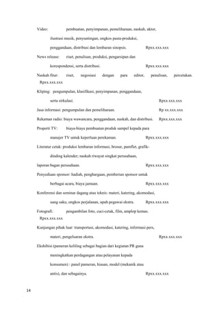 14
Video: pembuatan, penyimpanan, pemeliharaan, naskah, aktor,
ilustrasi musik, penyuntingan, ongkos pasta-produksi,
penggandaan, distribusi dan lembaran sinopsis. Rpxx.xxx.xxx
News release: riset, penulisan, produksi, pengarsipan dan
korespondensi, serta distribusi. Rpxx.xxx.xxx
Naskah fitur: riset, negosiasi dengan para editor, penulisan, percetakan.
Rpxx.xxx.xxx
Kliping: pengumpulan, klasifikasi, penyimpanan, penggandaan,
serta sirkulasi. Rpxx.xxx.xxx
Jasa informasi: pengumpulan dan pemeliharaan. Rp xx.xxx.xxx
Rekaman radio: biaya wawancara, penggandaan, naskah, dan distribusi. Rpxx.xxx.xxx
Properti TV: biaya-biaya pembuatan produk sampel kepada para
manajer TV untuk keperluan perekaman. Rpxx.xxx.xxx
Literatur cetak: produksi lembaran informasi, brosur, pamflet, grafik-
dinding kalender; naskah riwayat singkat perusahaan,
laporan bagan perusahaan. Rpxx.xxx.xxx
Penyediaan sponsor: hadiah, penghargaan, pemberian sponsor untuk
berbagai acara, biaya jamuan. Rpxx.xxx.xxx
Konferensi dan seminar dagang atau teknis: materi, katering, akomodasi,
uang saku, ongkos perjalanan, upah pegawai ekstra. Rpxx.xxx.xxx
Fotografi: pengambilan foto, cuci-cetak, film, amplop kemas.
Rpxx.xxx.xxx
Kunjungan pihak luar: transportasi, akomodasi, katering, informasi pers,
materi, pengeluaran ekstra. Rpxx.xxx.xxx
Ekshibisi (pameran keliling sebagai bagian dari kegiatan PR guna
meningkatkan perdagangan atau pelayanan kepada
konsumen) : panel pameran, hiasan, model (mekanik atau
antis), dan sebagainya. Rpxx.xxx.xxx
 