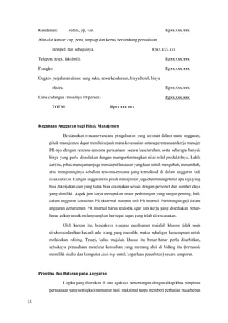15
Kendaraan: sedan, jip, van. Rpxx.xxx.xxx
Alat-alat kantor: cap, pena, amplop dan kertas berlambang perusahaan,
stempel, dan sebagainya. Rpxx.xxx.xxx
Telepon, telex, faksimili. Rpxx.xxx.xxx
Prangko Rpxx.xxx.xxx
Ongkos perjalanan dinas: uang saku, sewa kendaraan, biaya hotel, biaya
ekstra. Rpxx.xxx.xxx
Dana cadangan (misalnya 10 persen) Rpxx.xxx.xxx
TOTAL Rpxx.xxx.xxx
Kegunaan Anggaran bagi Pihak Manajemen
Berdasarkan rencana-rencana pengeluaran yang termuat dalam suatu anggaran,
pihak manajemen dapat menilai sejauh mana kesesuaian antara perencanaan kerja manajer
PR-nya dengan rencana-rencana perusahaan secara keseluruhan, serta seberapa banyak
biaya yang perlu disediakan dengan mempertimbangkan nilai-nilal produktifnya. Lebih
dari itu, pihak manajemen juga mendapat landasan yang kuat untuk mengubah, menambah,
atau menguranginya sebelum rencana-rencana yang termaksud di dalam anggaran tadi
dilaksanakan. Dengan anggaran itu pihak manajemen juga dapat mengetahui apa saja yang
bisa dikerjakan dan yang tidak bisa dikerjakan sesuai dengan personel dan sumber daya
yang dimiliki. Aspek jam kerja merupakan unsur perhitungan yang sangat penting, baik
dalam anggaran konsultan PR eksternal maupun unit PR internal. Perhitungan gaji dalam
anggaran departemen PR internal harus realistik agar jam kerja yang disediakan benar-
benar cukup untuk melangsungkan berbagai tugas yang telah direncanakan.
Oleh karena itu, hendaknya rencana pembuatan majalah khusus tidak usah
direkomendasikan kecuali ada orang yang memiliki waktu sekaligus kemampuan untuk
melakukan editing. Tetapi, kalau majalah khusus itu benar-benar perlu diterbitkan,
sebaiknya perusahaan merekrut konsultan yang memang ahli di bidang itu (termasuk
memiliki studio dan komputer desk-top untuk keperluan penerbitan) secara temporer.
Prioritas dan Batasan pada Anggaran
Logika yang diuraikan di atas agaknya bertentangan dengan sikap khas pimpinan
perusahaan yang seringkali menuntut hasil maksimal tanpa memberi perhatian pada beban
 